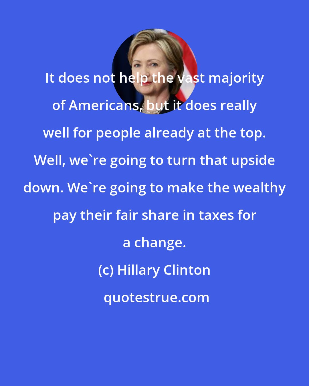 Hillary Clinton: It does not help the vast majority of Americans, but it does really well for people already at the top. Well, we're going to turn that upside down. We're going to make the wealthy pay their fair share in taxes for a change.