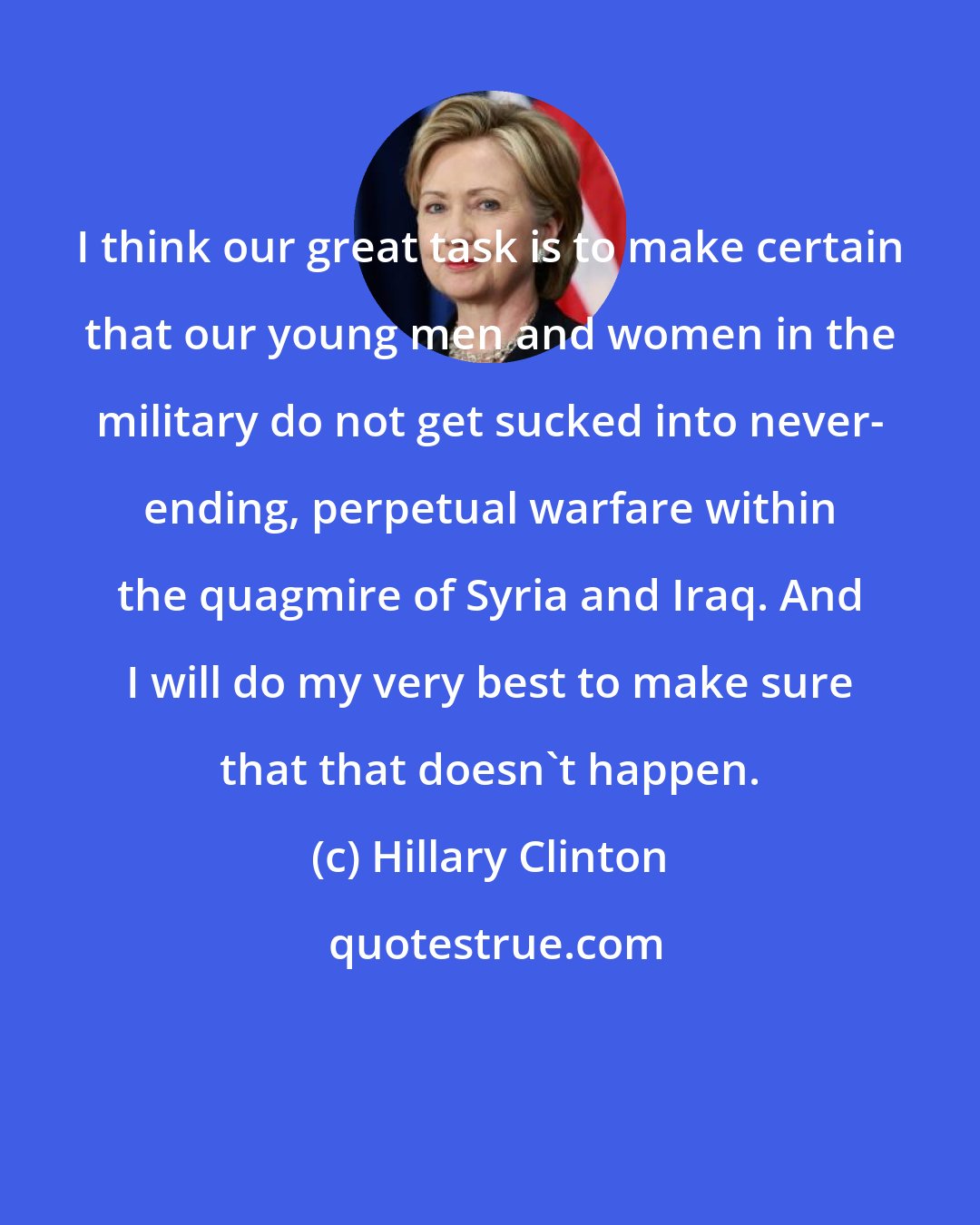 Hillary Clinton: I think our great task is to make certain that our young men and women in the military do not get sucked into never- ending, perpetual warfare within the quagmire of Syria and Iraq. And I will do my very best to make sure that that doesn't happen.
