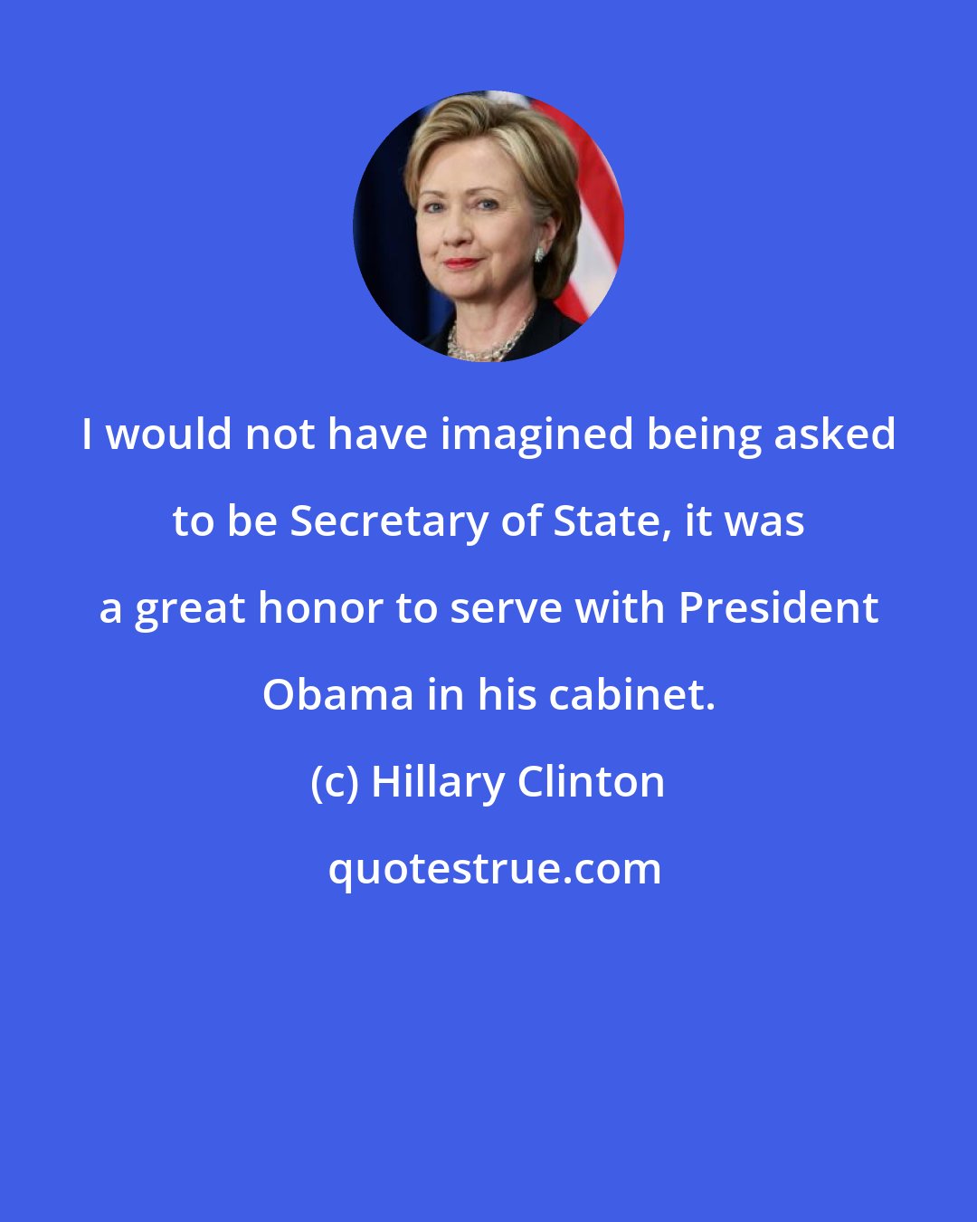 Hillary Clinton: I would not have imagined being asked to be Secretary of State, it was a great honor to serve with President Obama in his cabinet.