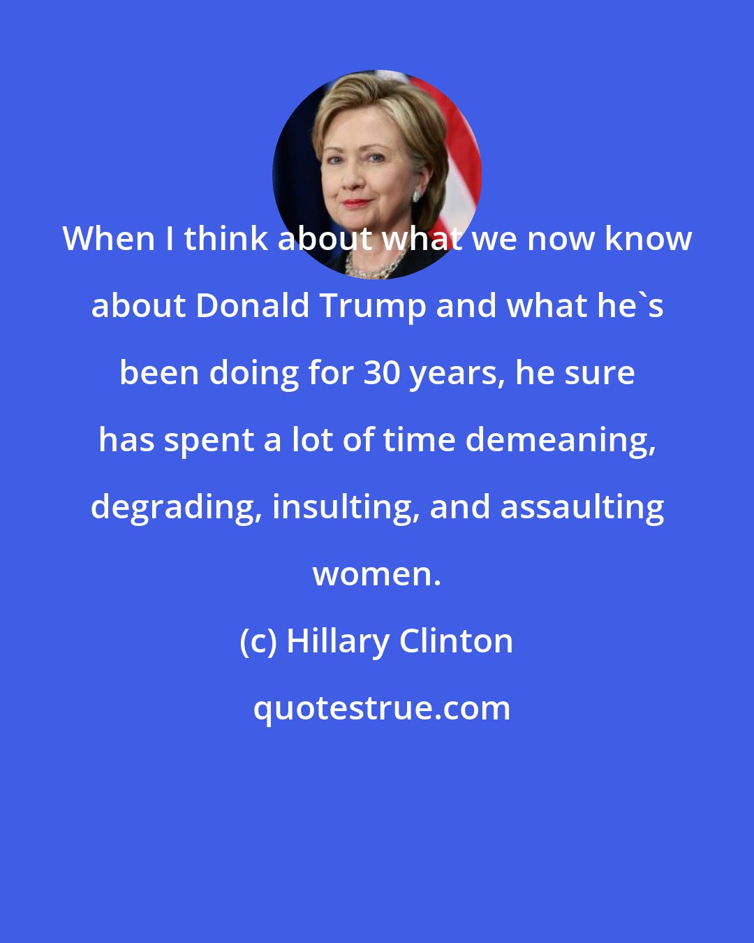 Hillary Clinton: When I think about what we now know about Donald Trump and what he's been doing for 30 years, he sure has spent a lot of time demeaning, degrading, insulting, and assaulting women.