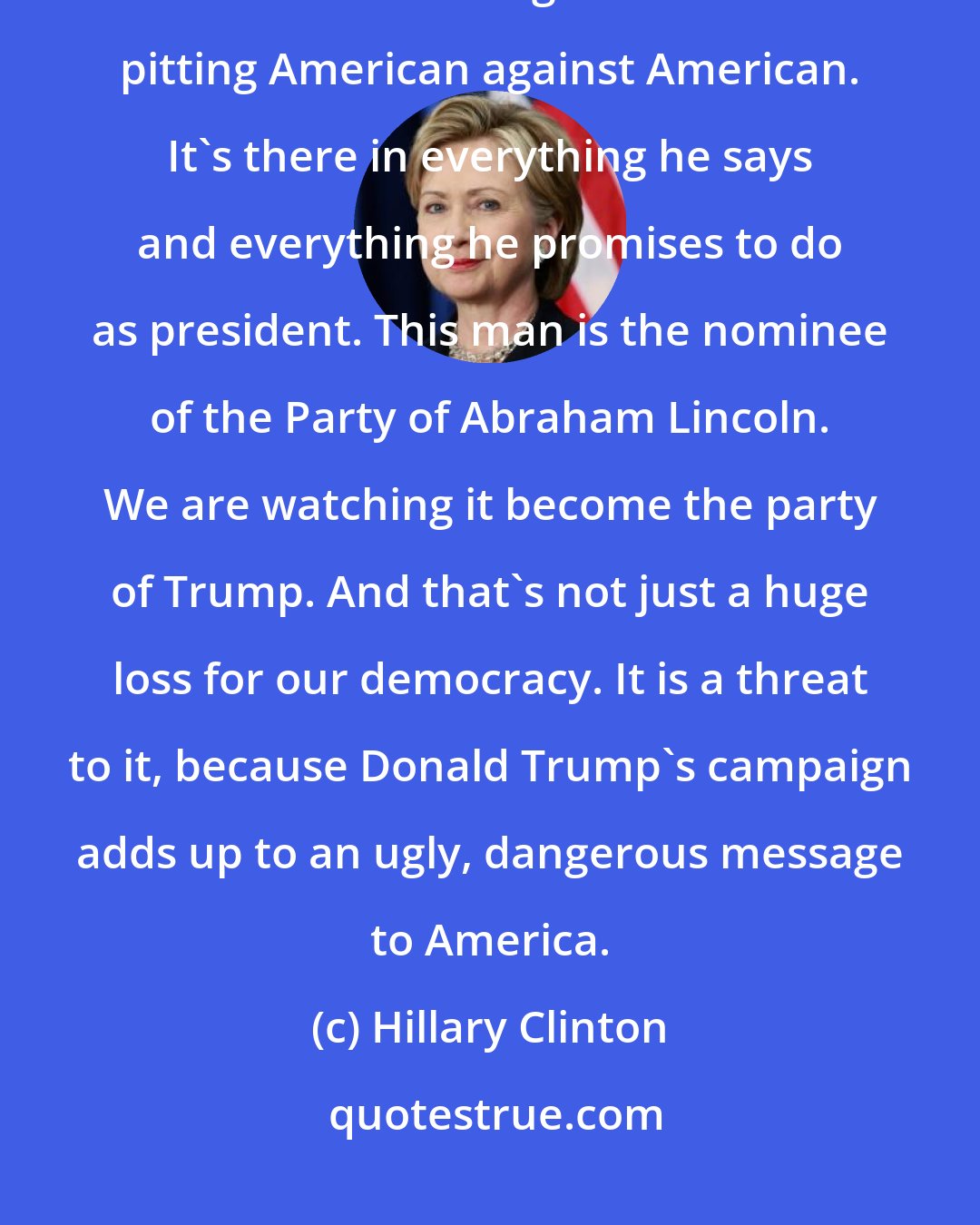 Hillary Clinton: Donald Trump's campaign is as divisive as any we have seen in our lifetimes. It is built on stoking mistrust and pitting American against American. It`s there in everything he says and everything he promises to do as president. This man is the nominee of the Party of Abraham Lincoln. We are watching it become the party of Trump. And that`s not just a huge loss for our democracy. It is a threat to it, because Donald Trump`s campaign adds up to an ugly, dangerous message to America.