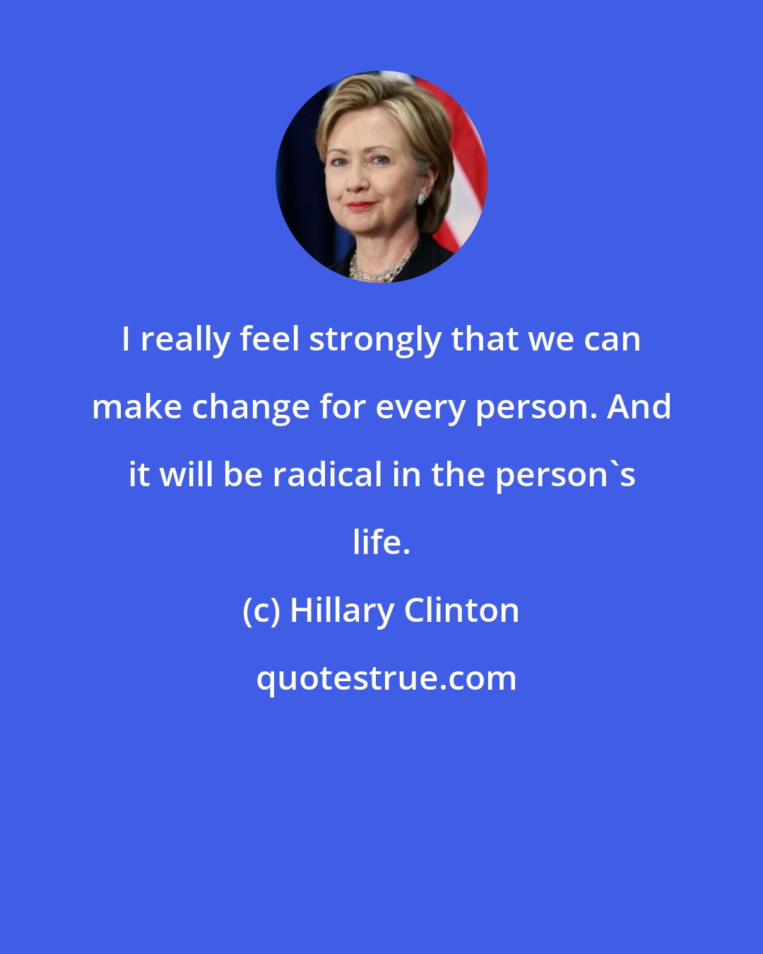 Hillary Clinton: I really feel strongly that we can make change for every person. And it will be radical in the person's life.