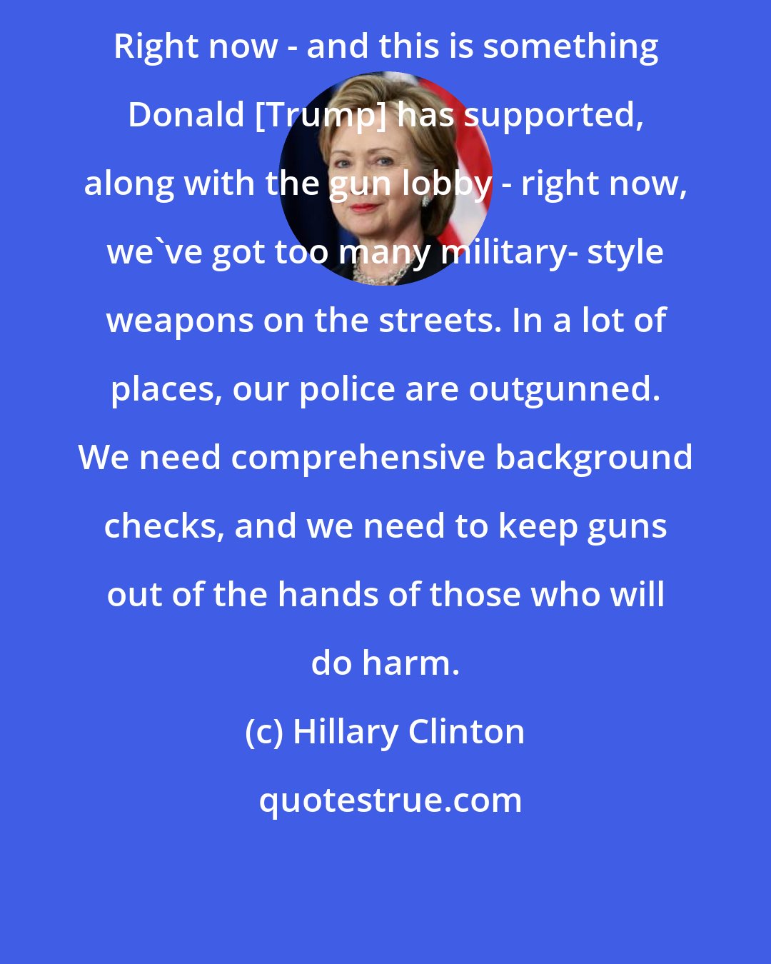 Hillary Clinton: Right now - and this is something Donald [Trump] has supported, along with the gun lobby - right now, we've got too many military- style weapons on the streets. In a lot of places, our police are outgunned. We need comprehensive background checks, and we need to keep guns out of the hands of those who will do harm.