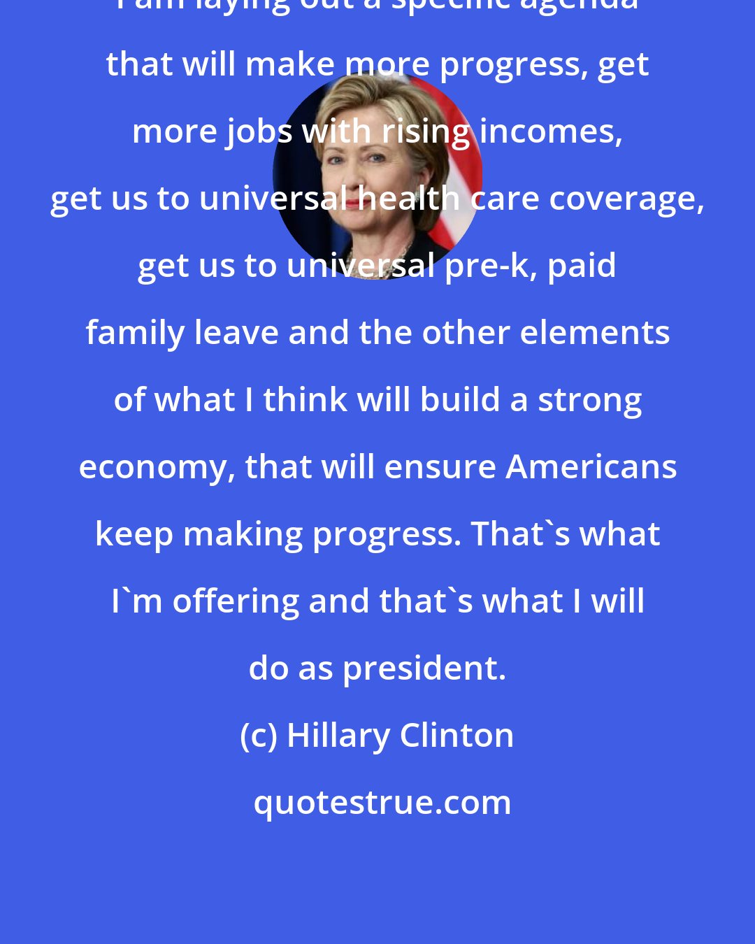 Hillary Clinton: I am laying out a specific agenda that will make more progress, get more jobs with rising incomes, get us to universal health care coverage, get us to universal pre-k, paid family leave and the other elements of what I think will build a strong economy, that will ensure Americans keep making progress. That's what I'm offering and that's what I will do as president.