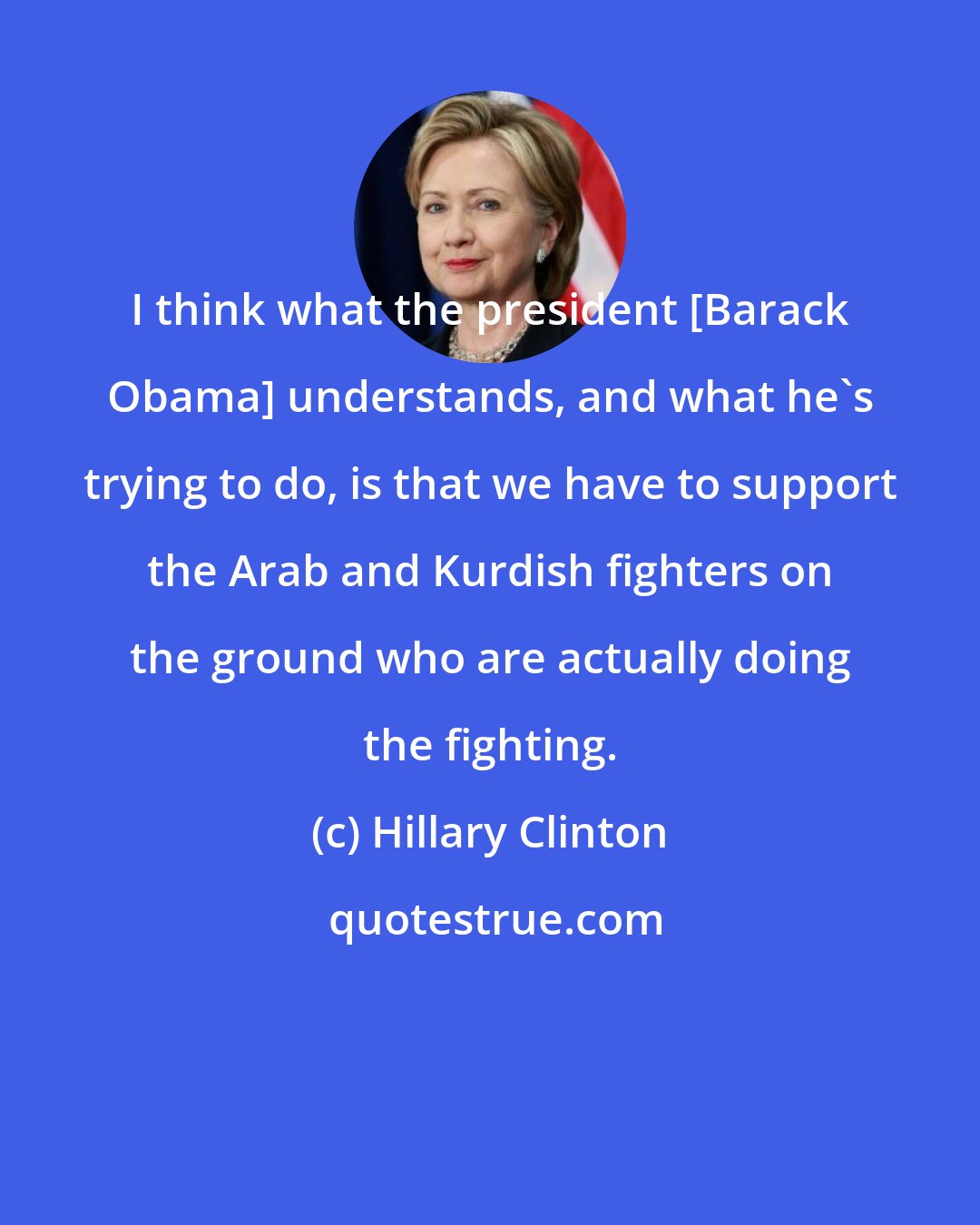 Hillary Clinton: I think what the president [Barack Obama] understands, and what he's trying to do, is that we have to support the Arab and Kurdish fighters on the ground who are actually doing the fighting.