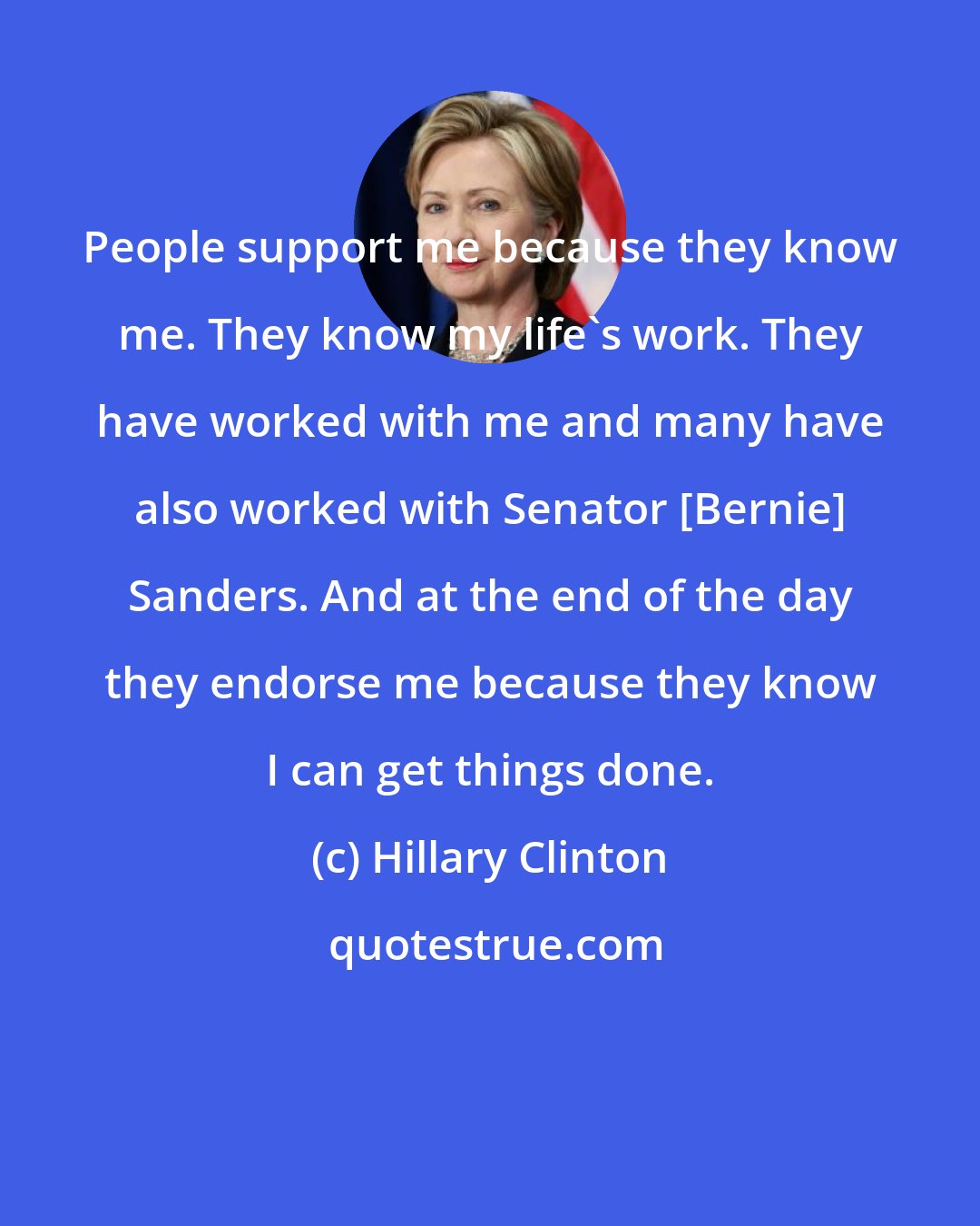 Hillary Clinton: People support me because they know me. They know my life's work. They have worked with me and many have also worked with Senator [Bernie] Sanders. And at the end of the day they endorse me because they know I can get things done.