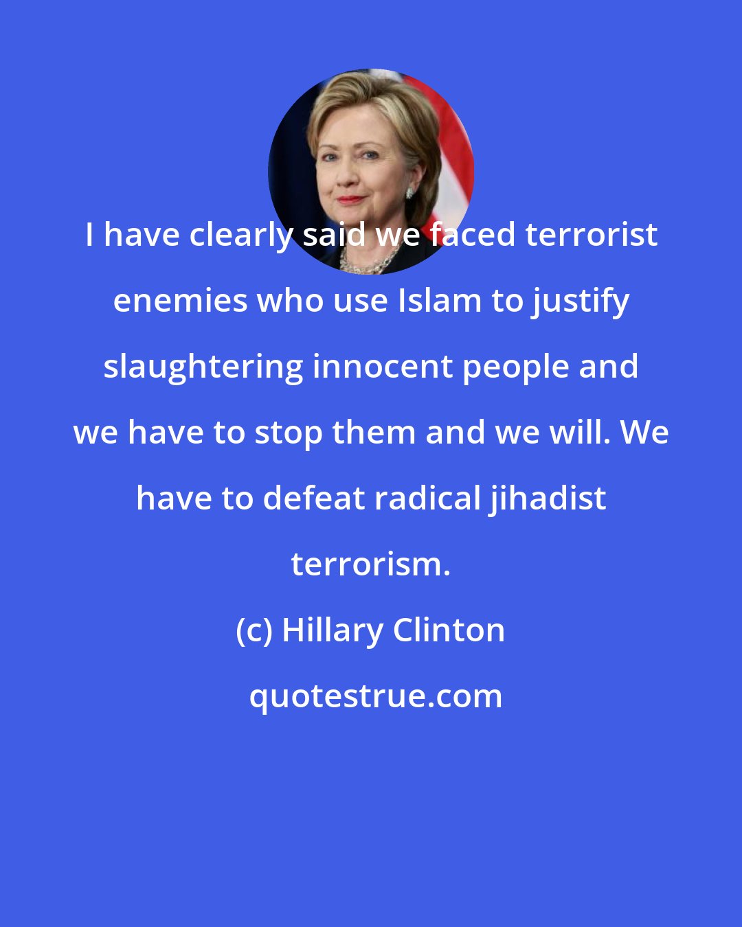 Hillary Clinton: I have clearly said we faced terrorist enemies who use Islam to justify slaughtering innocent people and we have to stop them and we will. We have to defeat radical jihadist terrorism.