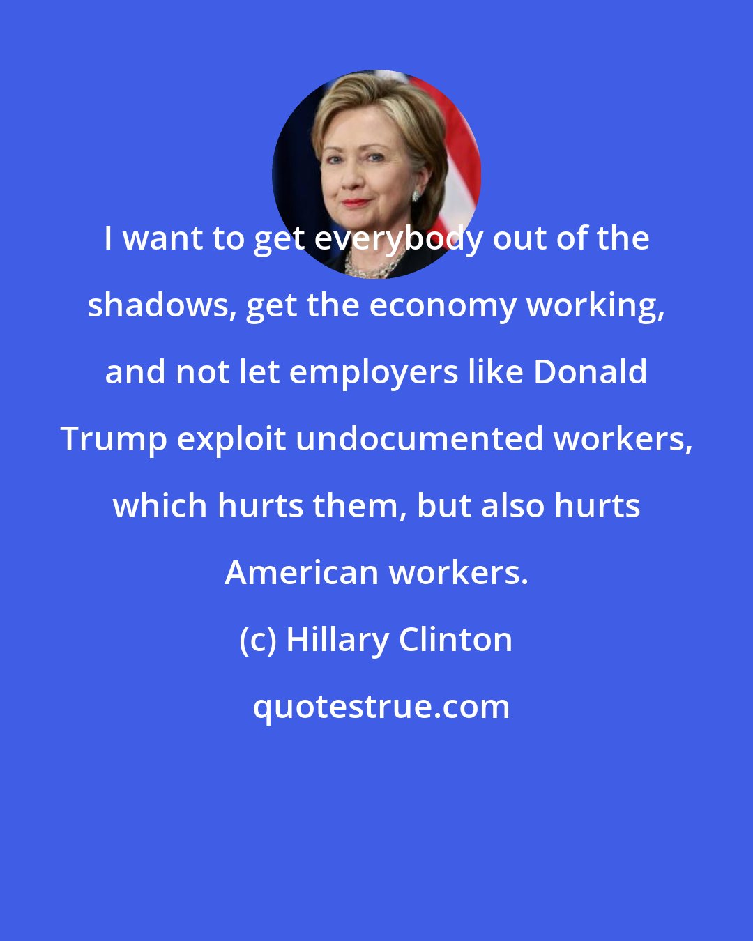 Hillary Clinton: I want to get everybody out of the shadows, get the economy working, and not let employers like Donald Trump exploit undocumented workers, which hurts them, but also hurts American workers.
