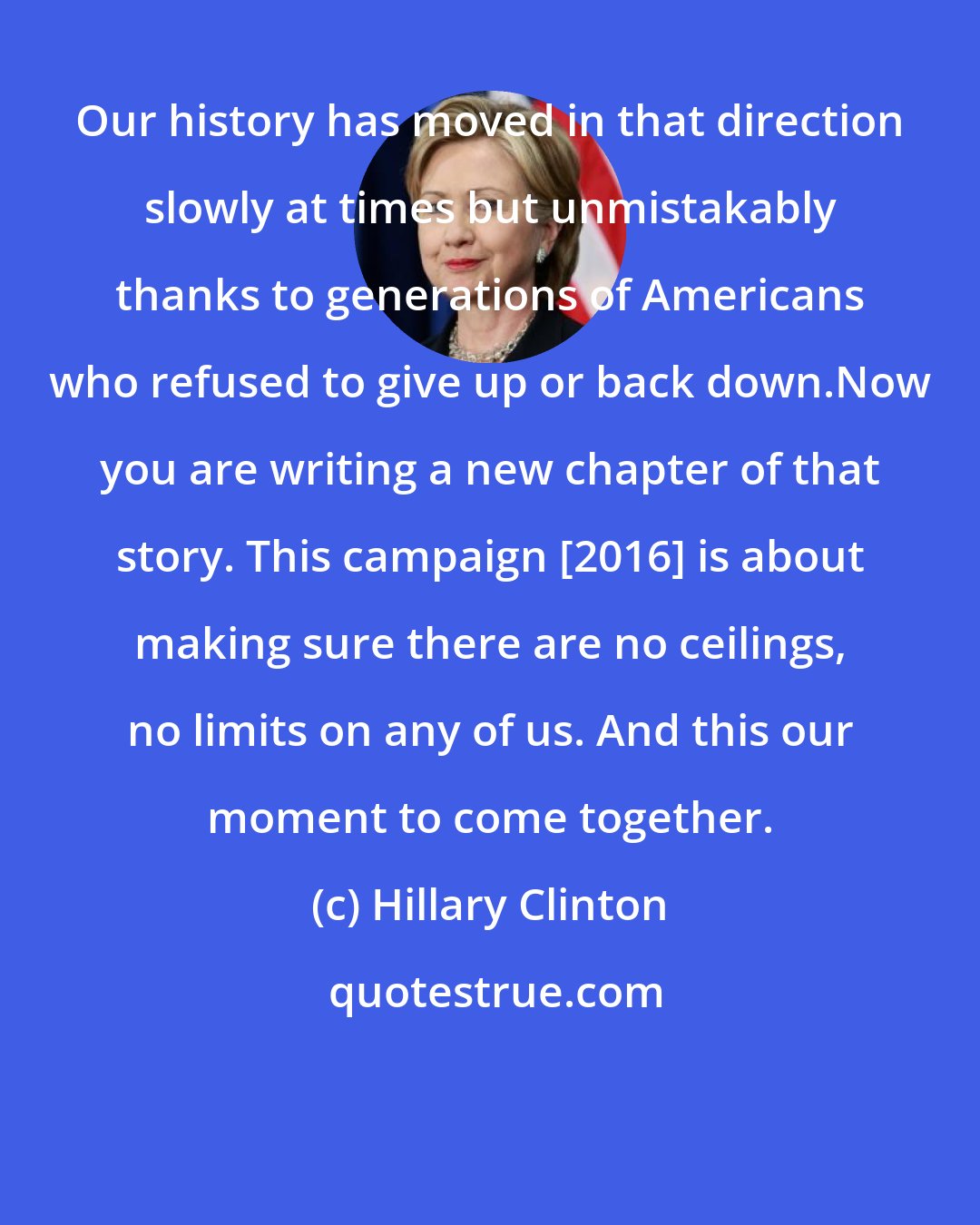 Hillary Clinton: Our history has moved in that direction slowly at times but unmistakably thanks to generations of Americans who refused to give up or back down.Now you are writing a new chapter of that story. This campaign [2016] is about making sure there are no ceilings, no limits on any of us. And this our moment to come together.