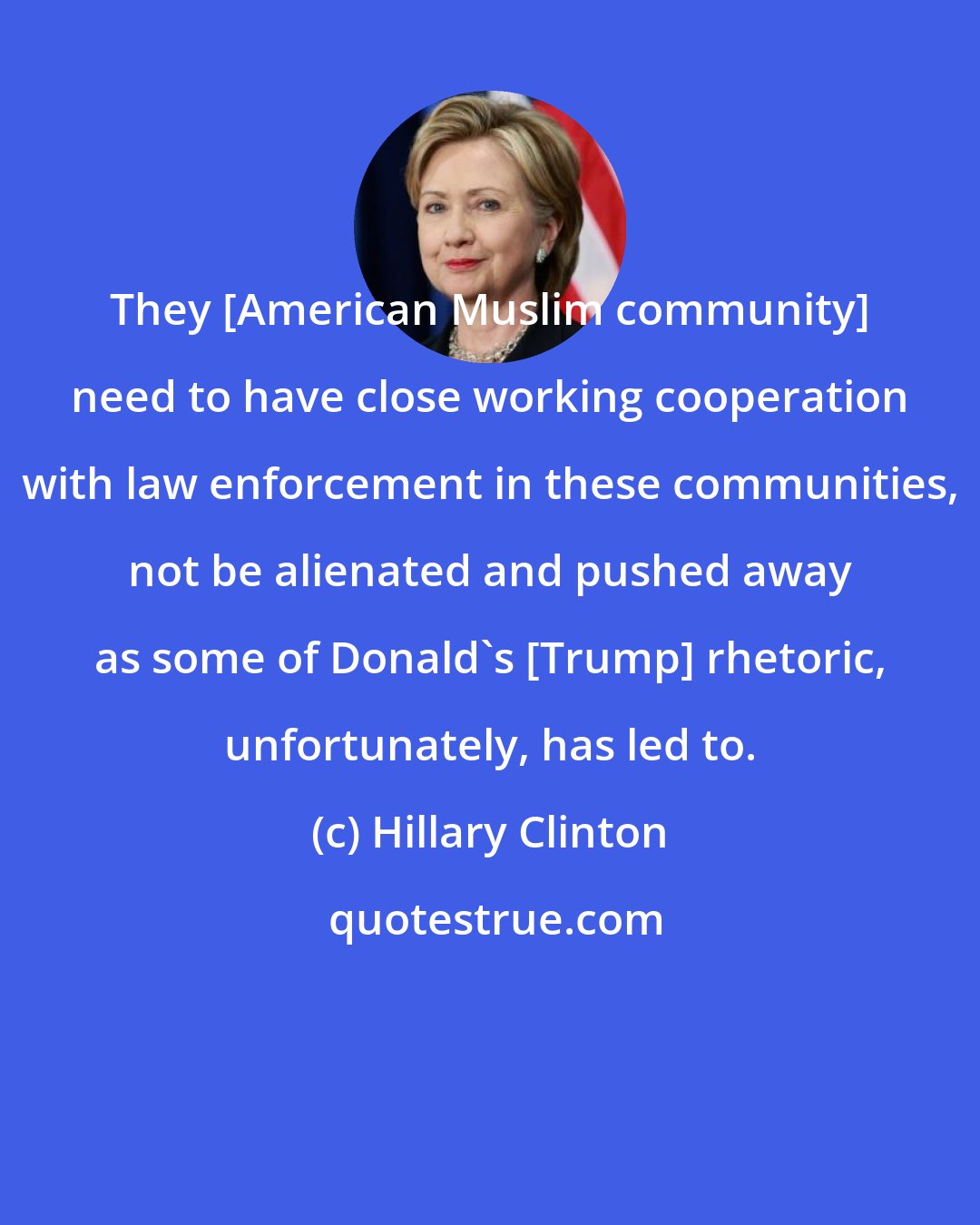 Hillary Clinton: They [American Muslim community] need to have close working cooperation with law enforcement in these communities, not be alienated and pushed away as some of Donald's [Trump] rhetoric, unfortunately, has led to.