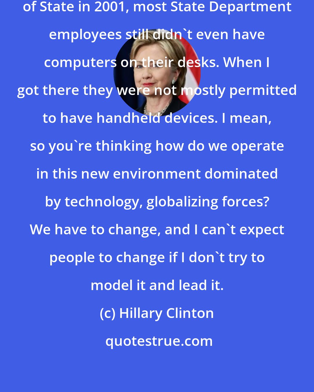 Hillary Clinton: When Colin Powell showed up as Secretary of State in 2001, most State Department employees still didn't even have computers on their desks. When I got there they were not mostly permitted to have handheld devices. I mean, so you're thinking how do we operate in this new environment dominated by technology, globalizing forces? We have to change, and I can't expect people to change if I don't try to model it and lead it.