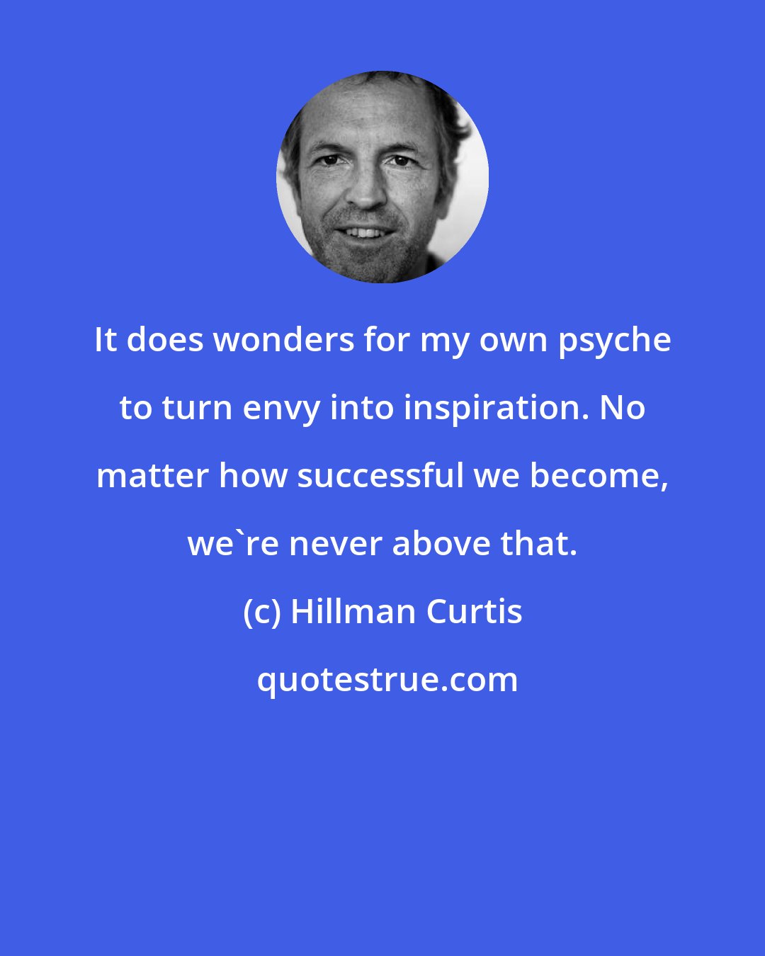 Hillman Curtis: It does wonders for my own psyche to turn envy into inspiration. No matter how successful we become, we're never above that.