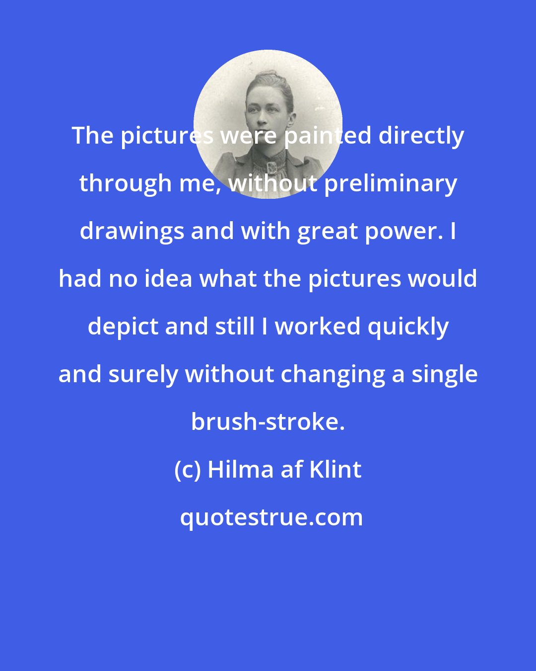 Hilma af Klint: The pictures were painted directly through me, without preliminary drawings and with great power. I had no idea what the pictures would depict and still I worked quickly and surely without changing a single brush-stroke.