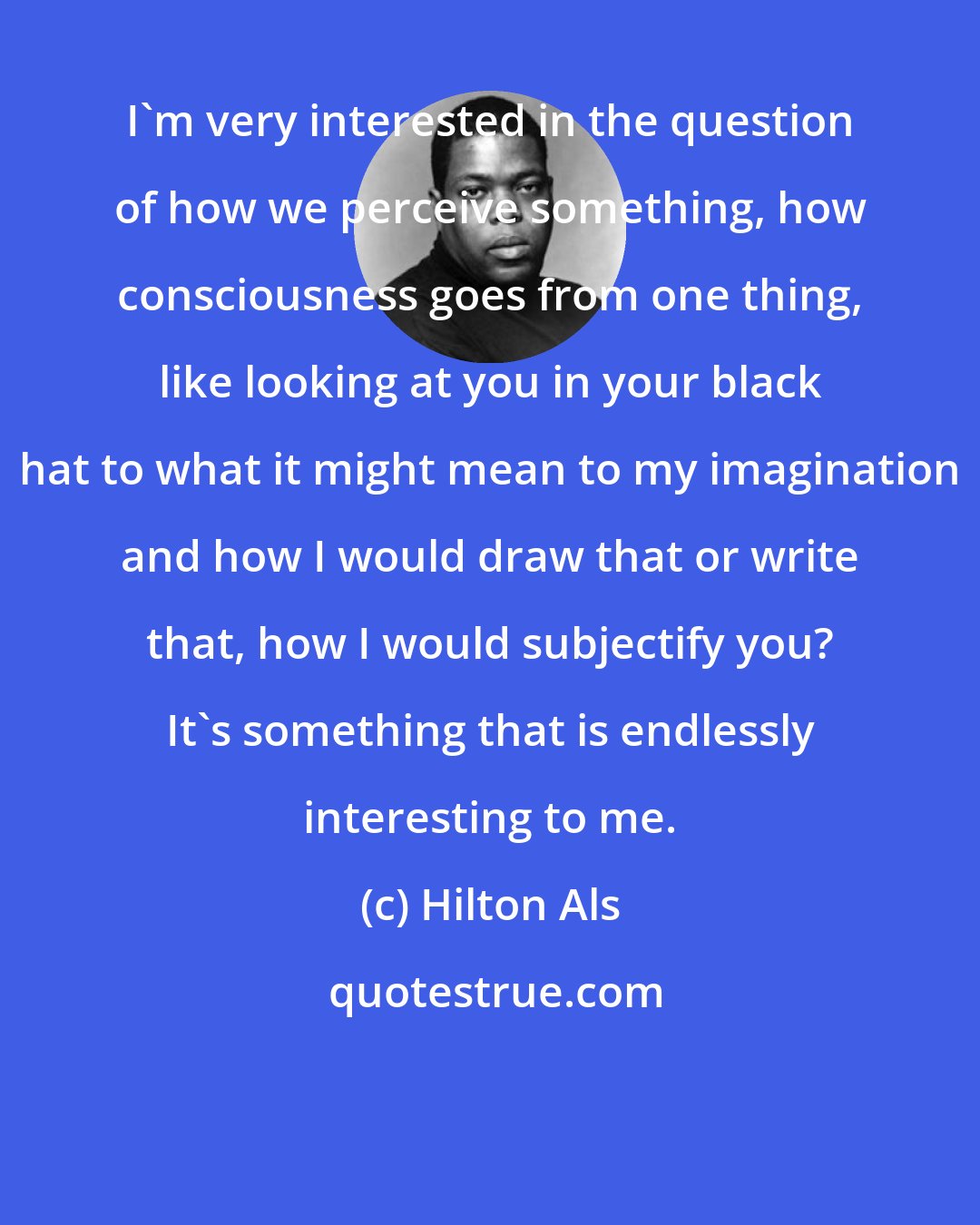 Hilton Als: I'm very interested in the question of how we perceive something, how consciousness goes from one thing, like looking at you in your black hat to what it might mean to my imagination and how I would draw that or write that, how I would subjectify you? It's something that is endlessly interesting to me.