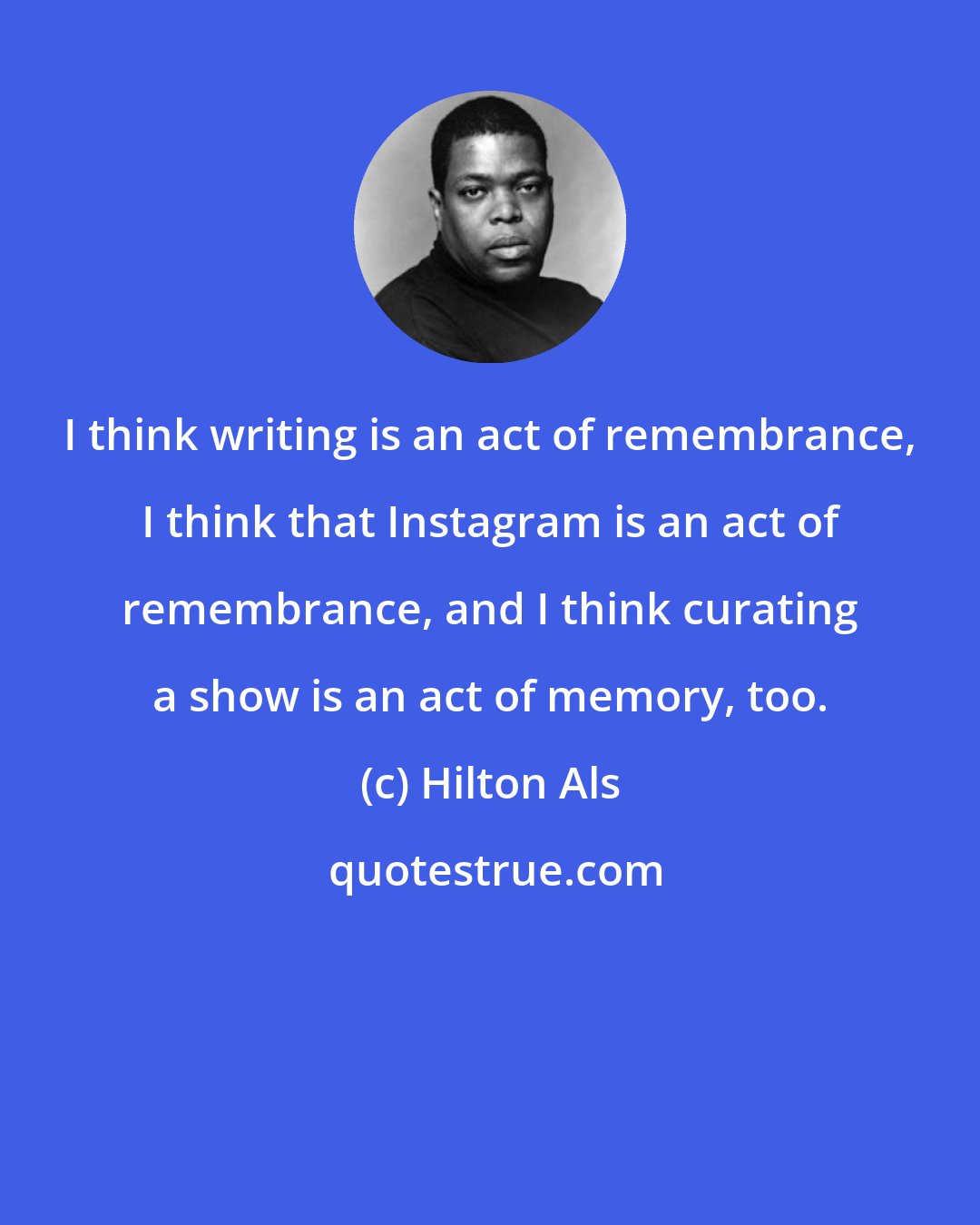 Hilton Als: I think writing is an act of remembrance, I think that Instagram is an act of remembrance, and I think curating a show is an act of memory, too.