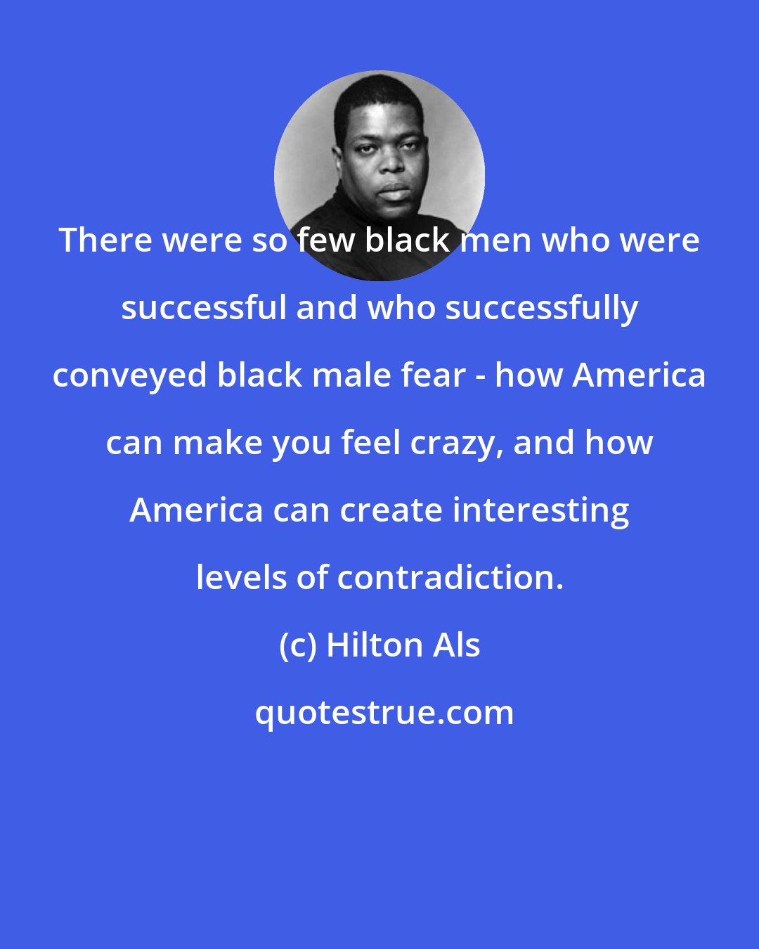 Hilton Als: There were so few black men who were successful and who successfully conveyed black male fear - how America can make you feel crazy, and how America can create interesting levels of contradiction.
