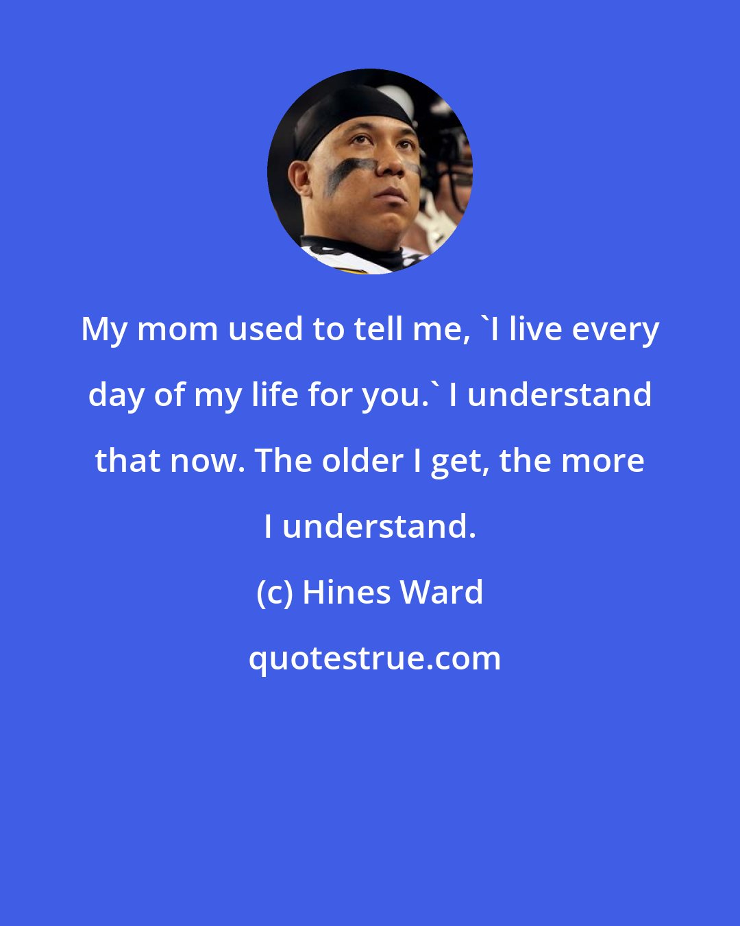 Hines Ward: My mom used to tell me, 'I live every day of my life for you.' I understand that now. The older I get, the more I understand.