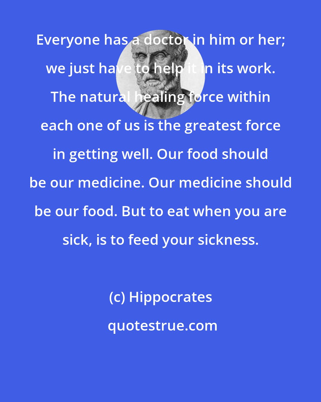 Hippocrates: Everyone has a doctor in him or her; we just have to help it in its work. The natural healing force within each one of us is the greatest force in getting well. Our food should be our medicine. Our medicine should be our food. But to eat when you are sick, is to feed your sickness.