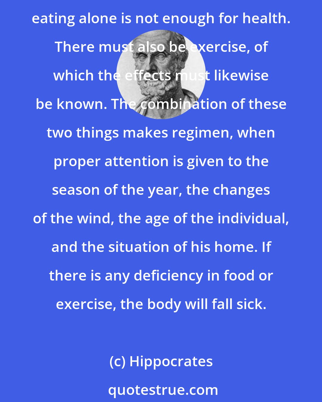 Hippocrates: Positive health requires a knowledge of man's primary constitution and of the powers of various foods, both those natural to them and those resulting from human skill. But eating alone is not enough for health. There must also be exercise, of which the effects must likewise be known. The combination of these two things makes regimen, when proper attention is given to the season of the year, the changes of the wind, the age of the individual, and the situation of his home. If there is any deficiency in food or exercise, the body will fall sick.