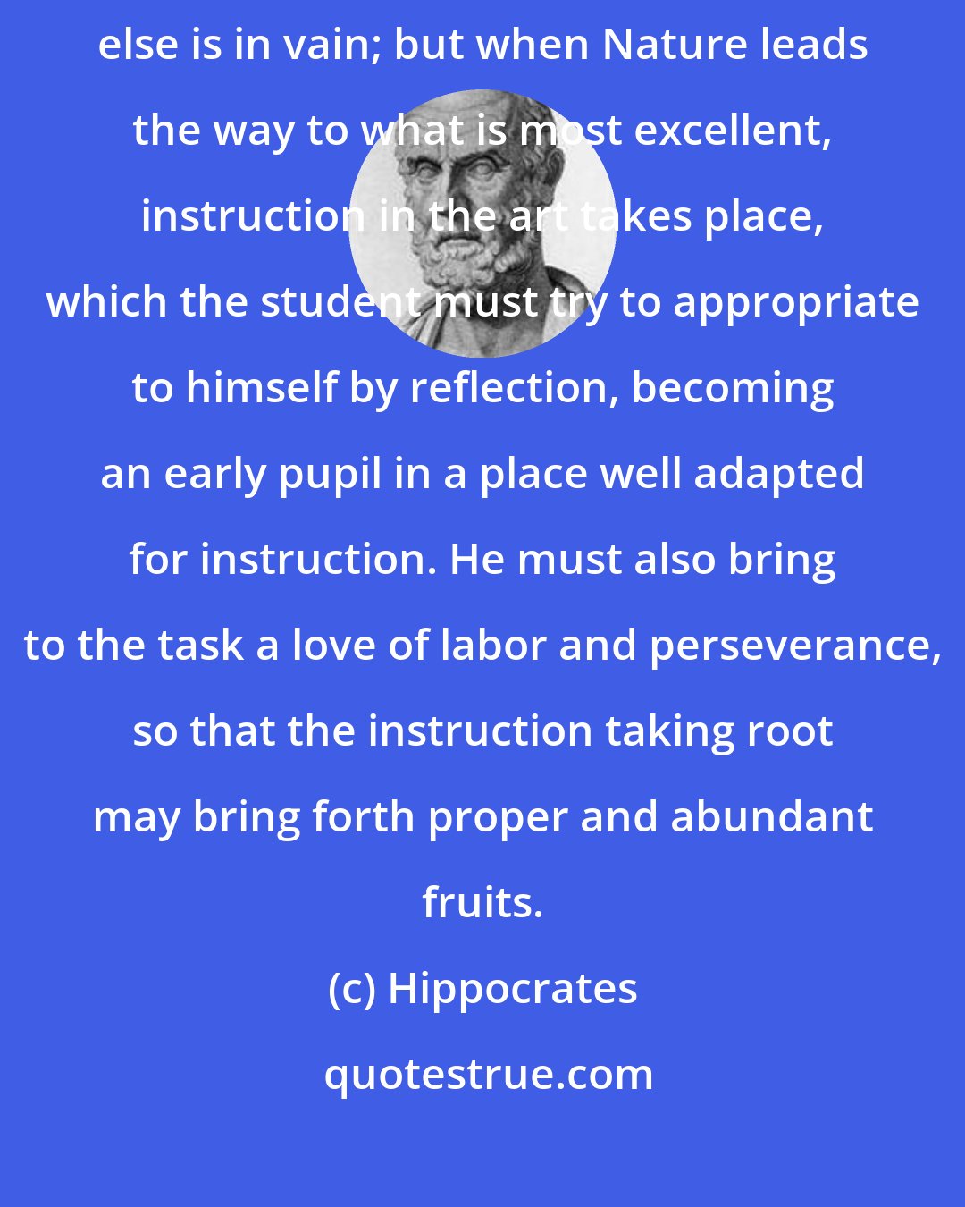 Hippocrates: A natural talent is required; for, when Nature opposes, everything else is in vain; but when Nature leads the way to what is most excellent, instruction in the art takes place, which the student must try to appropriate to himself by reflection, becoming an early pupil in a place well adapted for instruction. He must also bring to the task a love of labor and perseverance, so that the instruction taking root may bring forth proper and abundant fruits.