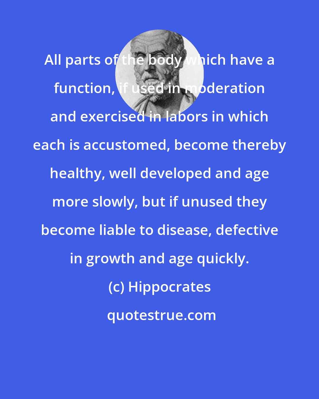 Hippocrates: All parts of the body which have a function, if used in moderation and exercised in labors in which each is accustomed, become thereby healthy, well developed and age more slowly, but if unused they become liable to disease, defective in growth and age quickly.