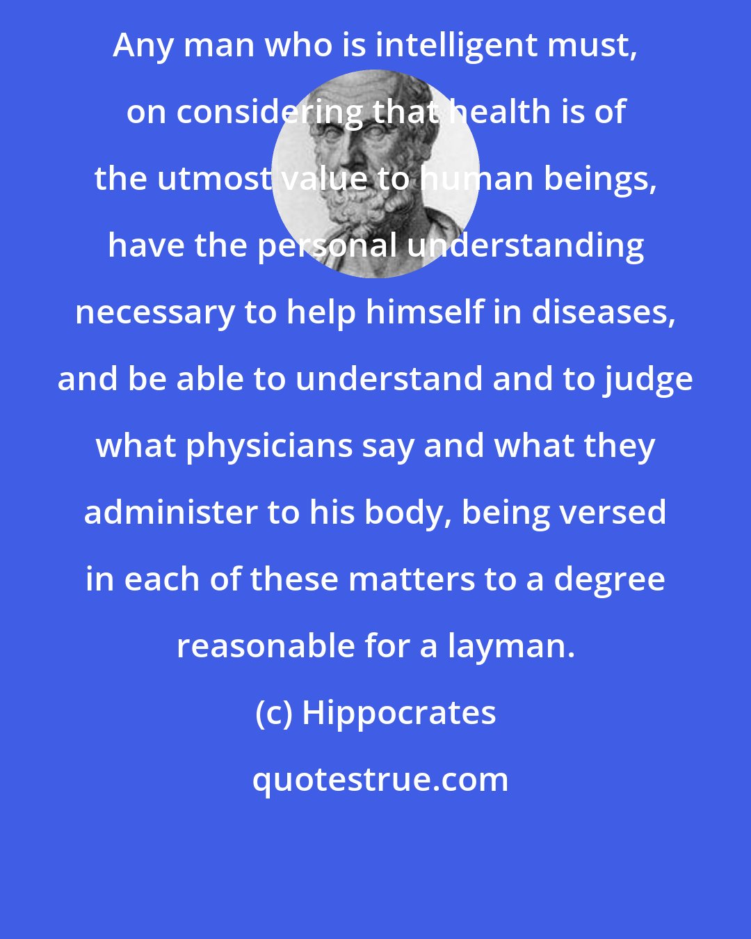 Hippocrates: Any man who is intelligent must, on considering that health is of the utmost value to human beings, have the personal understanding necessary to help himself in diseases, and be able to understand and to judge what physicians say and what they administer to his body, being versed in each of these matters to a degree reasonable for a layman.