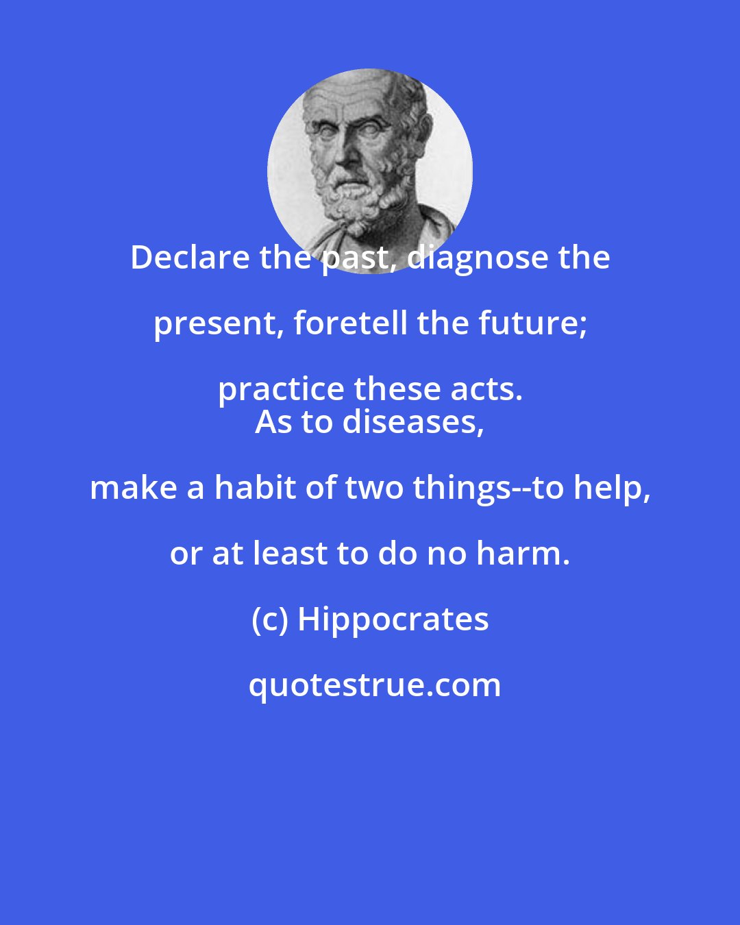 Hippocrates: Declare the past, diagnose the present, foretell the future; practice these acts. 
 As to diseases, make a habit of two things--to help, or at least to do no harm.