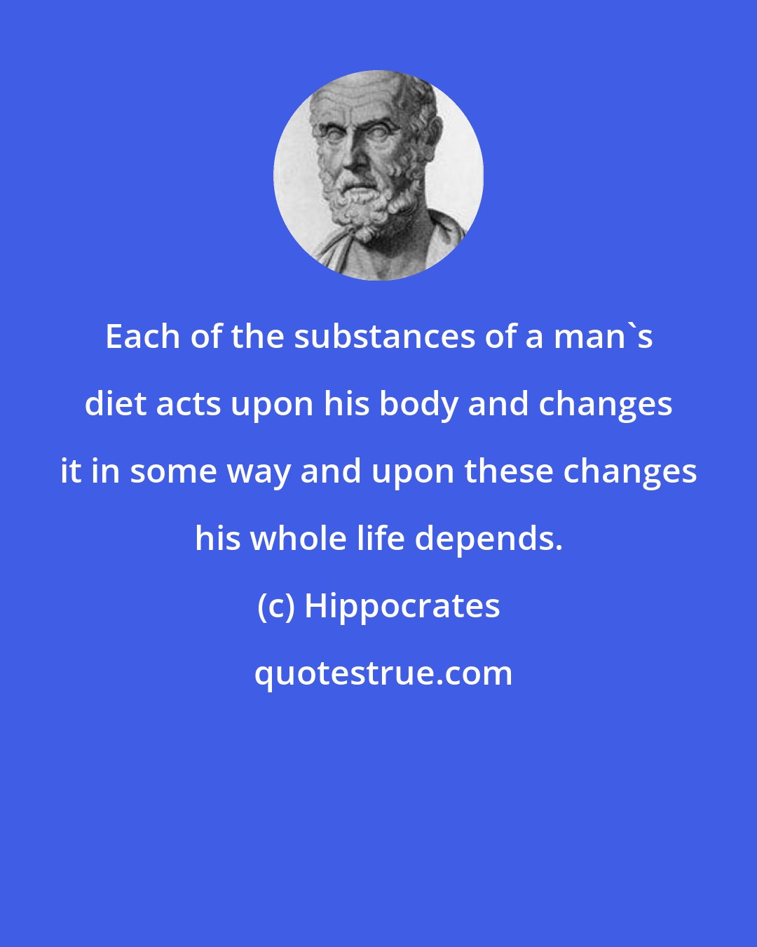 Hippocrates: Each of the substances of a man's diet acts upon his body and changes it in some way and upon these changes his whole life depends.