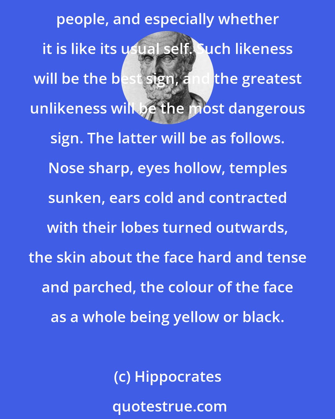 Hippocrates: In acute diseases the physician must conduct his inquiries in the following way. First he must examine the face of the patient, and see whether it is like the faces of healthy people, and especially whether it is like its usual self. Such likeness will be the best sign, and the greatest unlikeness will be the most dangerous sign. The latter will be as follows. Nose sharp, eyes hollow, temples sunken, ears cold and contracted with their lobes turned outwards, the skin about the face hard and tense and parched, the colour of the face as a whole being yellow or black.