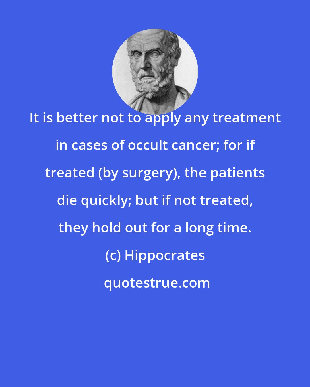 Hippocrates: It is better not to apply any treatment in cases of occult cancer; for if treated (by surgery), the patients die quickly; but if not treated, they hold out for a long time.