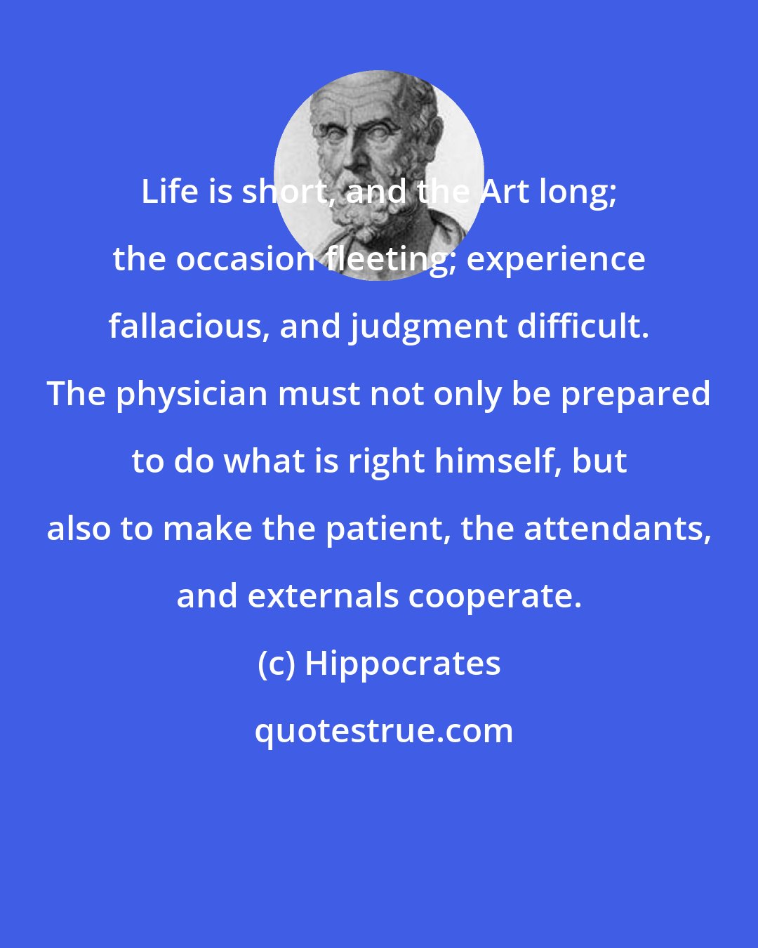 Hippocrates: Life is short, and the Art long; the occasion fleeting; experience fallacious, and judgment difficult. The physician must not only be prepared to do what is right himself, but also to make the patient, the attendants, and externals cooperate.