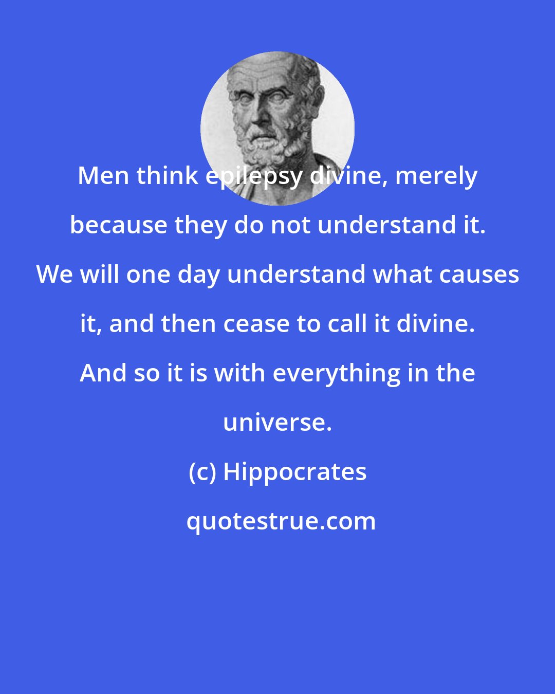 Hippocrates: Men think epilepsy divine, merely because they do not understand it. We will one day understand what causes it, and then cease to call it divine. And so it is with everything in the universe.