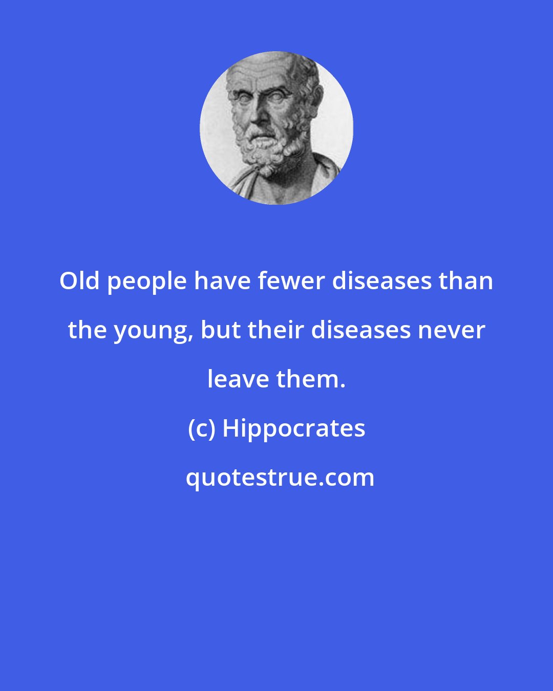 Hippocrates: Old people have fewer diseases than the young, but their diseases never leave them.