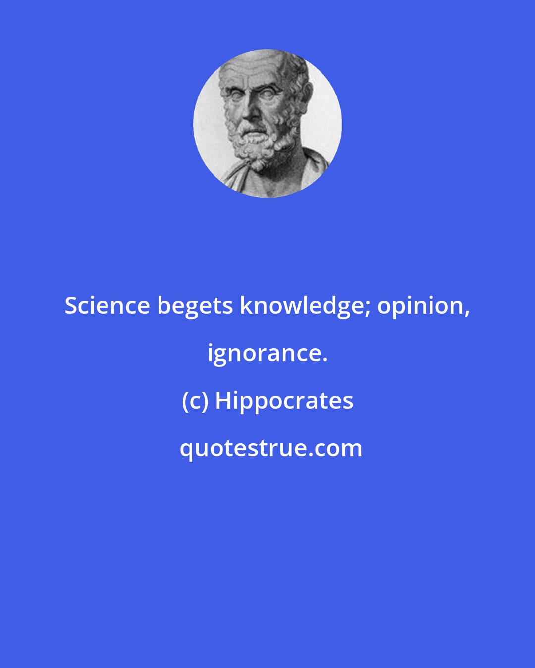 Hippocrates: Science begets knowledge; opinion, ignorance.