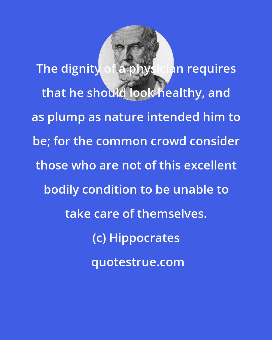 Hippocrates: The dignity of a physician requires that he should look healthy, and as plump as nature intended him to be; for the common crowd consider those who are not of this excellent bodily condition to be unable to take care of themselves.