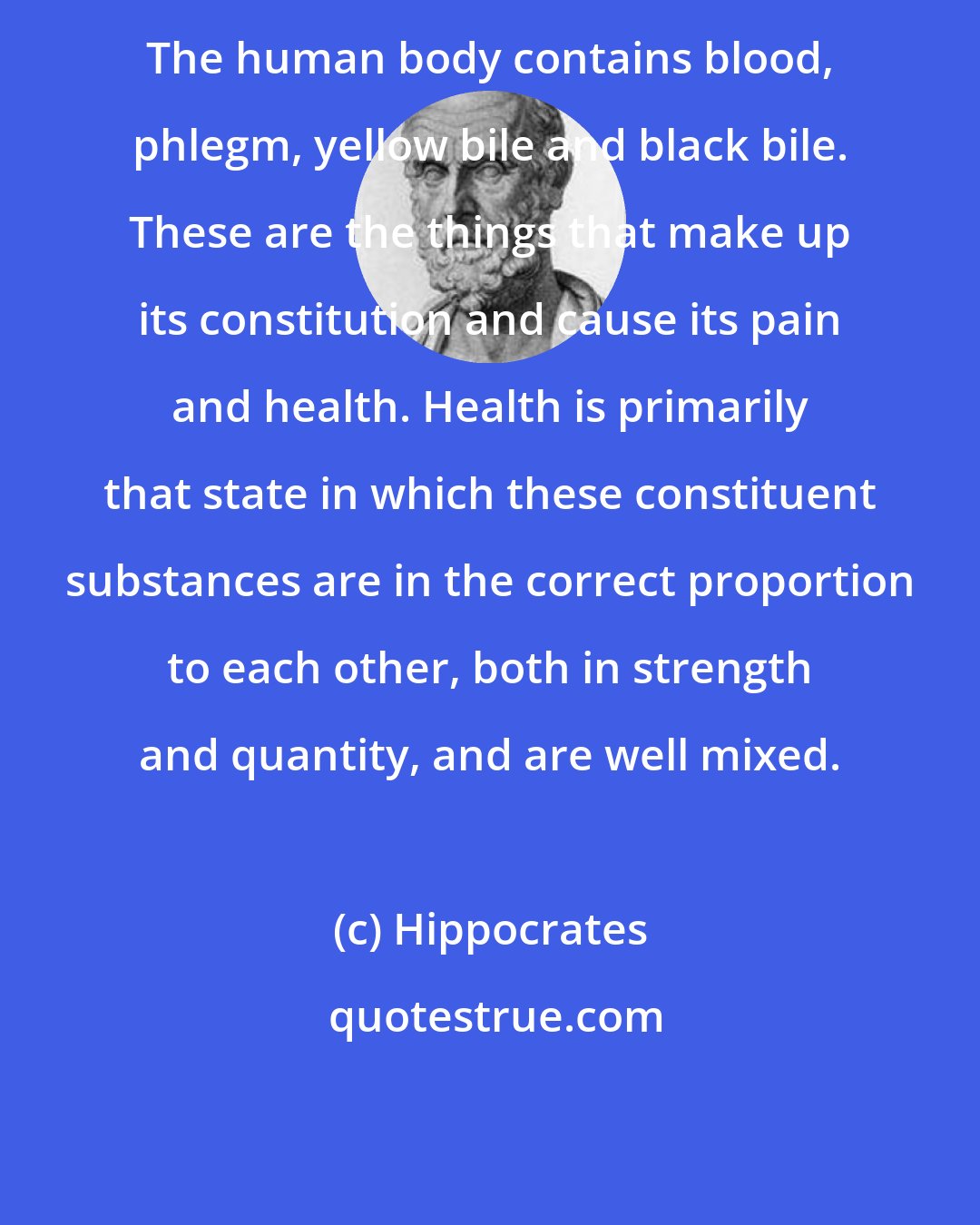 Hippocrates: The human body contains blood, phlegm, yellow bile and black bile. These are the things that make up its constitution and cause its pain and health. Health is primarily that state in which these constituent substances are in the correct proportion to each other, both in strength and quantity, and are well mixed.