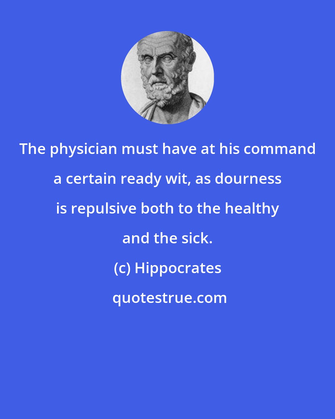 Hippocrates: The physician must have at his command a certain ready wit, as dourness is repulsive both to the healthy and the sick.