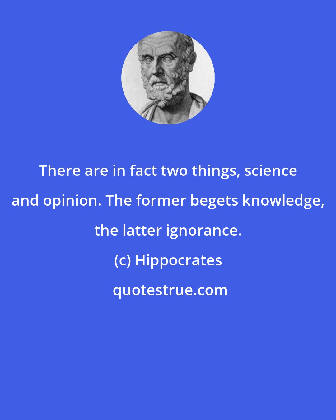 Hippocrates: There are in fact two things, science and opinion. The former begets knowledge, the latter ignorance.