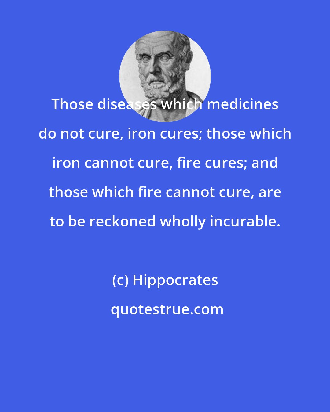 Hippocrates: Those diseases which medicines do not cure, iron cures; those which iron cannot cure, fire cures; and those which fire cannot cure, are to be reckoned wholly incurable.