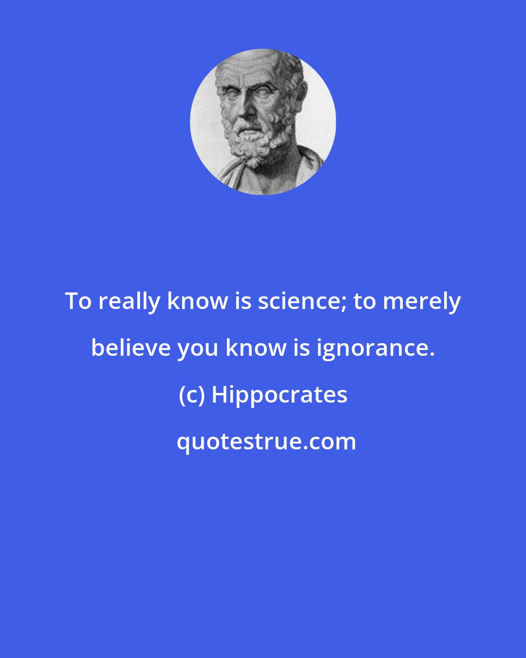 Hippocrates: To really know is science; to merely believe you know is ignorance.