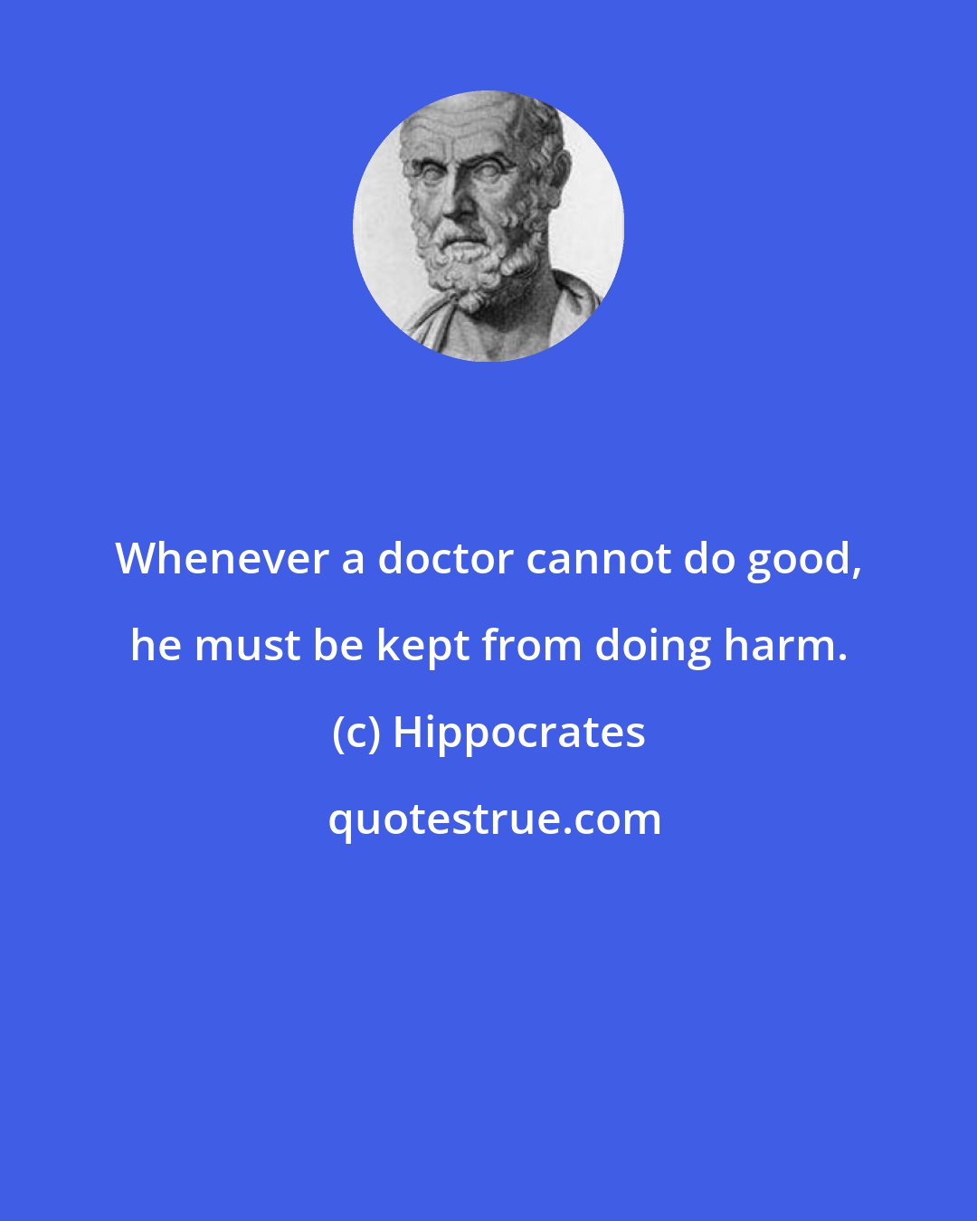 Hippocrates: Whenever a doctor cannot do good, he must be kept from doing harm.