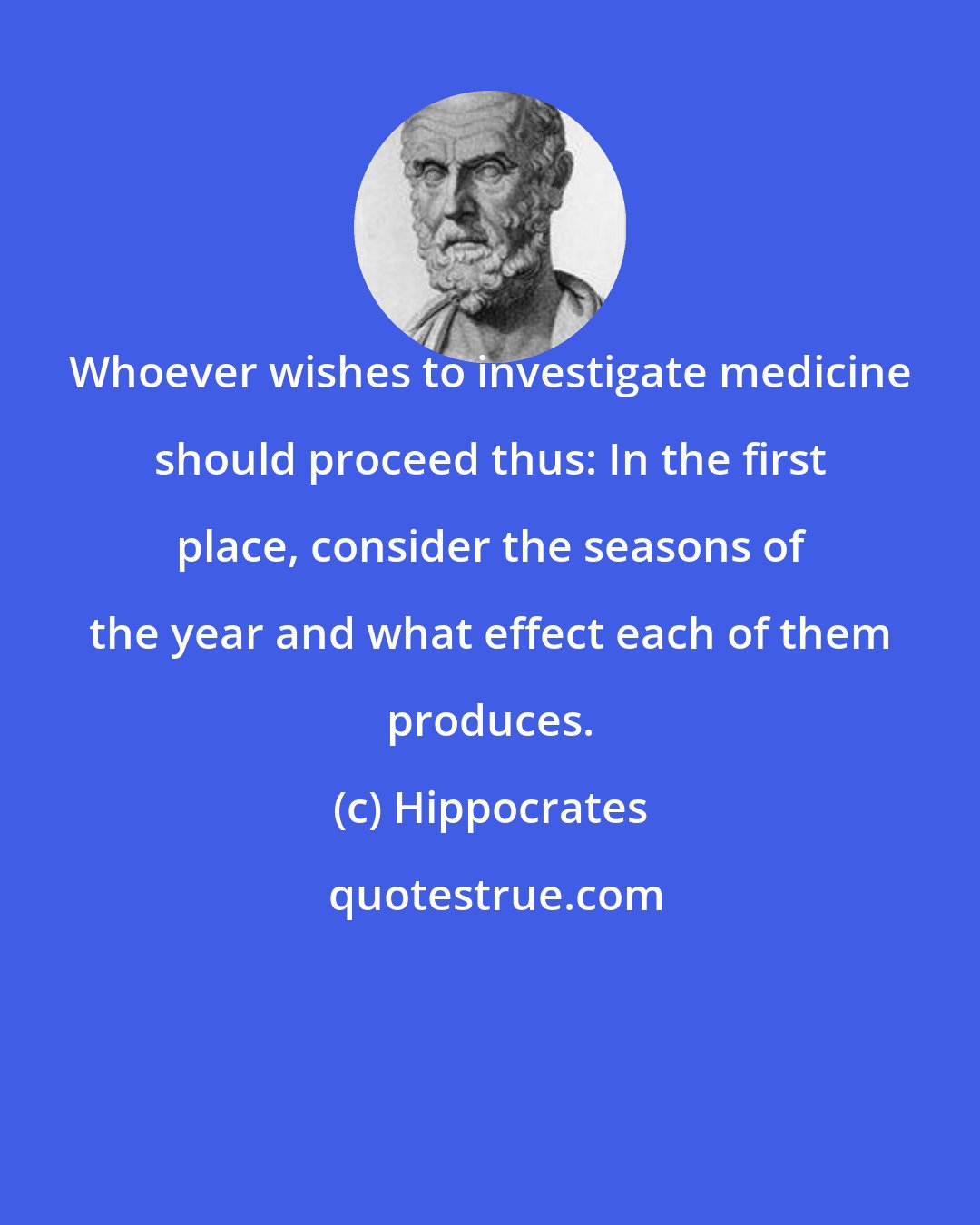 Hippocrates: Whoever wishes to investigate medicine should proceed thus: In the first place, consider the seasons of the year and what effect each of them produces.