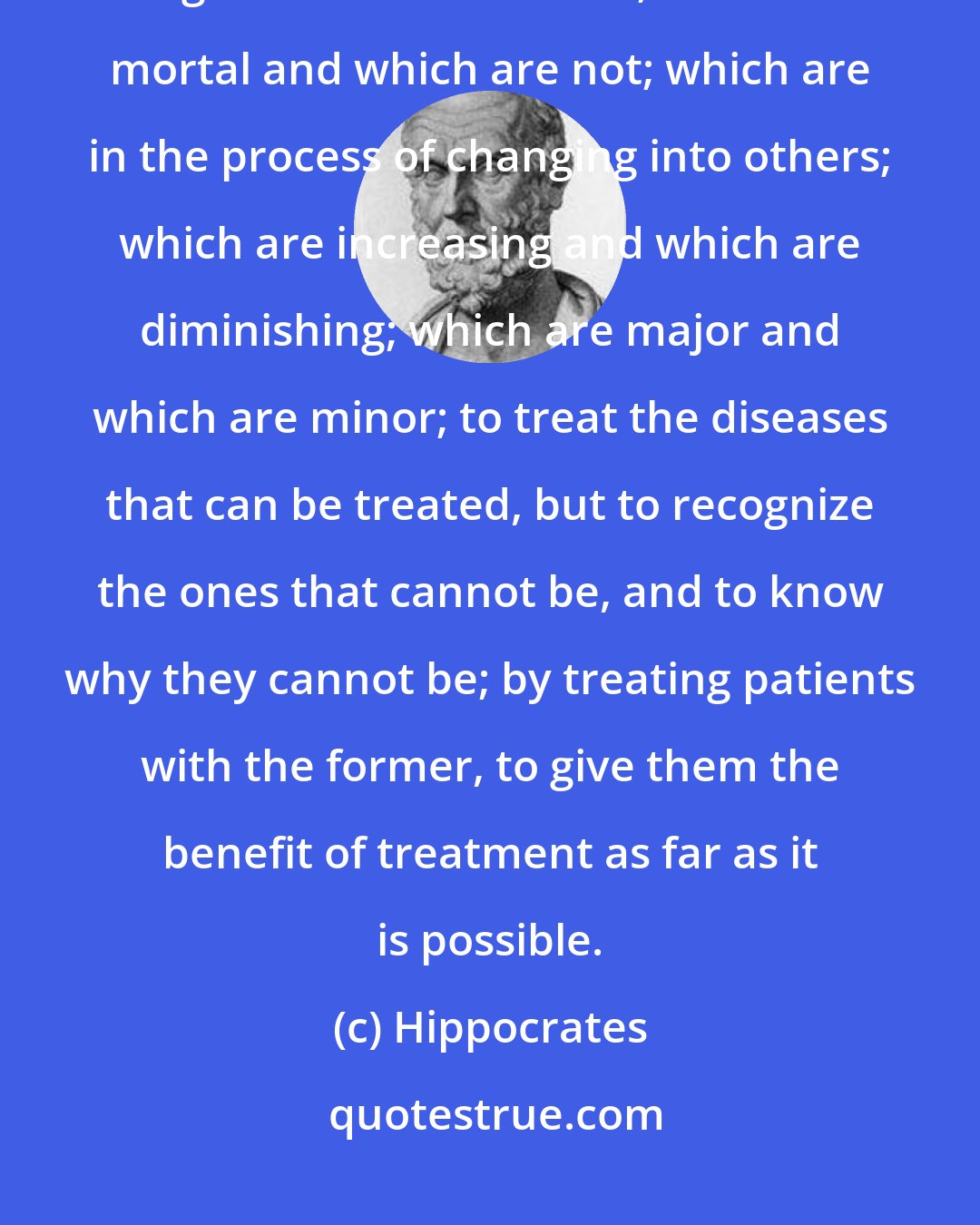 Hippocrates: Correct is to recognize what diseases are and whence they come; which are long and which are short; which are mortal and which are not; which are in the process of changing into others; which are increasing and which are diminishing; which are major and which are minor; to treat the diseases that can be treated, but to recognize the ones that cannot be, and to know why they cannot be; by treating patients with the former, to give them the benefit of treatment as far as it is possible.