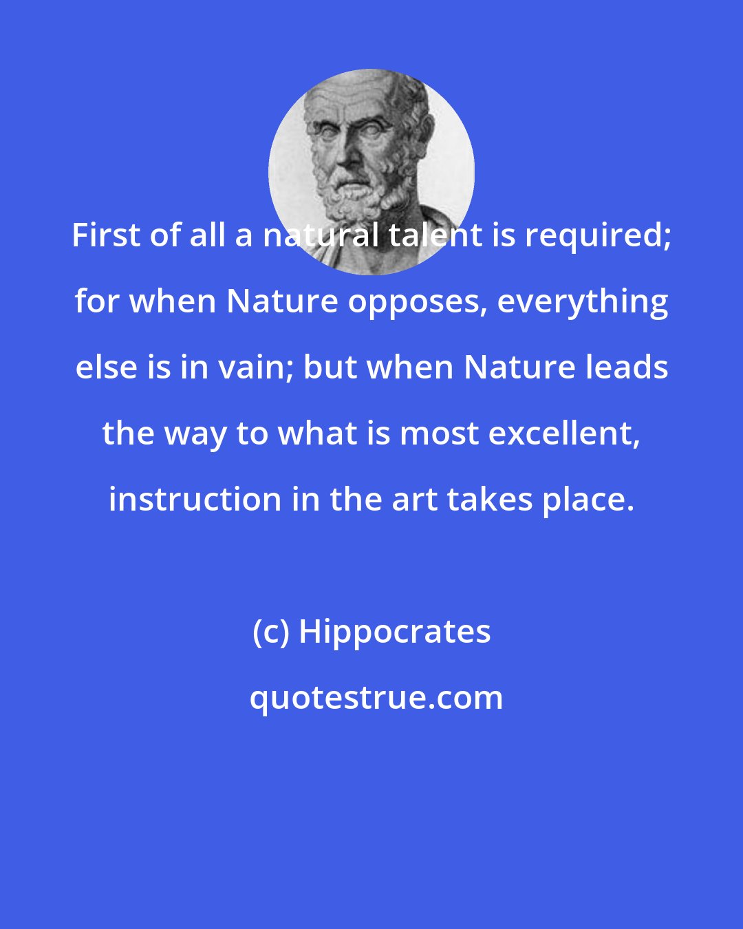 Hippocrates: First of all a natural talent is required; for when Nature opposes, everything else is in vain; but when Nature leads the way to what is most excellent, instruction in the art takes place.