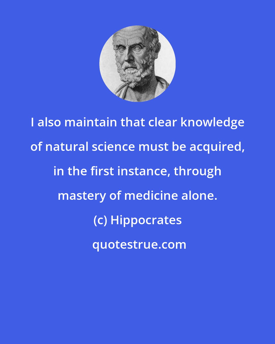 Hippocrates: I also maintain that clear knowledge of natural science must be acquired, in the first instance, through mastery of medicine alone.