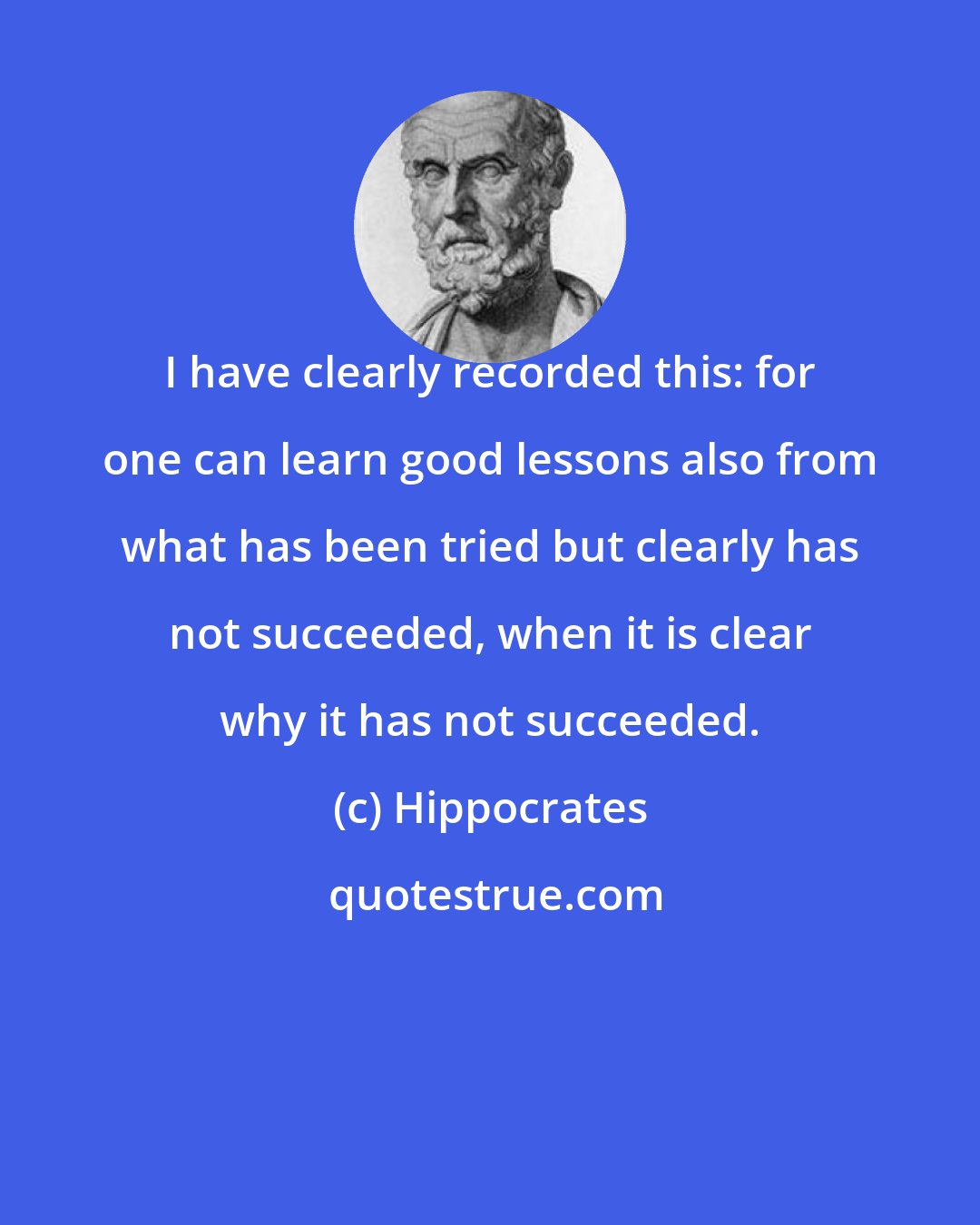 Hippocrates: I have clearly recorded this: for one can learn good lessons also from what has been tried but clearly has not succeeded, when it is clear why it has not succeeded.