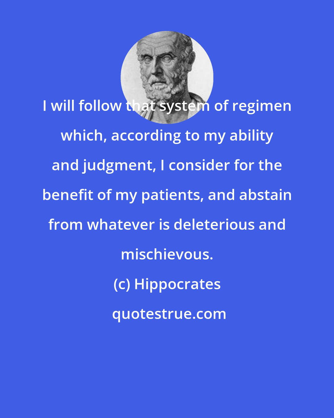 Hippocrates: I will follow that system of regimen which, according to my ability and judgment, I consider for the benefit of my patients, and abstain from whatever is deleterious and mischievous.