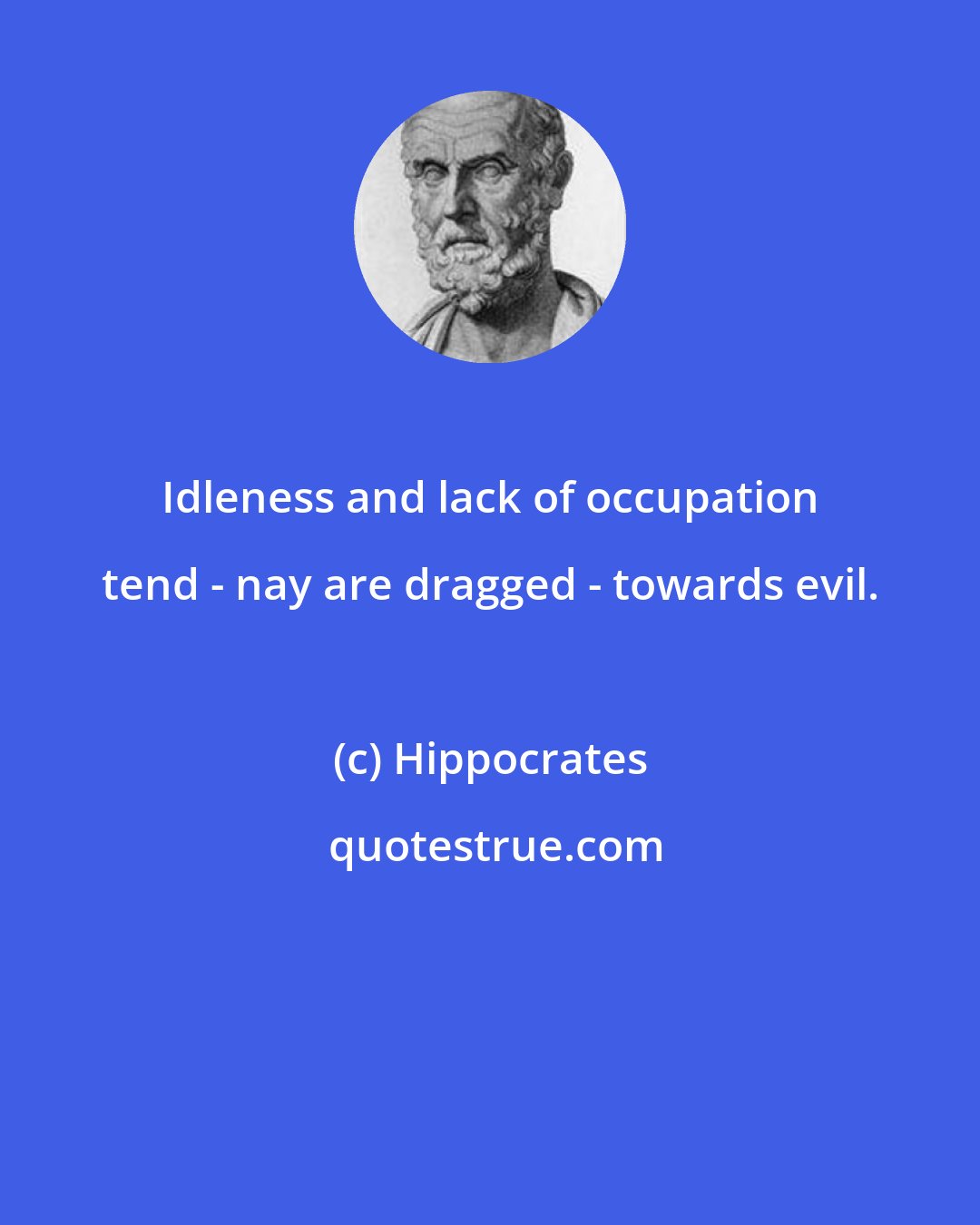 Hippocrates: Idleness and lack of occupation tend - nay are dragged - towards evil.