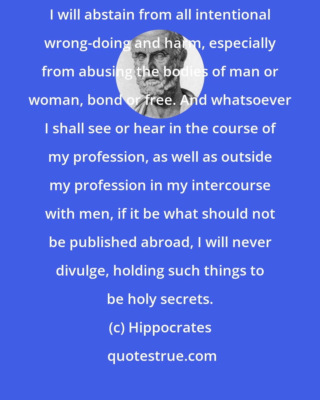 Hippocrates: Into whatsoever houses I enter, I will enter to help the sick, and I will abstain from all intentional wrong-doing and harm, especially from abusing the bodies of man or woman, bond or free. And whatsoever I shall see or hear in the course of my profession, as well as outside my profession in my intercourse with men, if it be what should not be published abroad, I will never divulge, holding such things to be holy secrets.