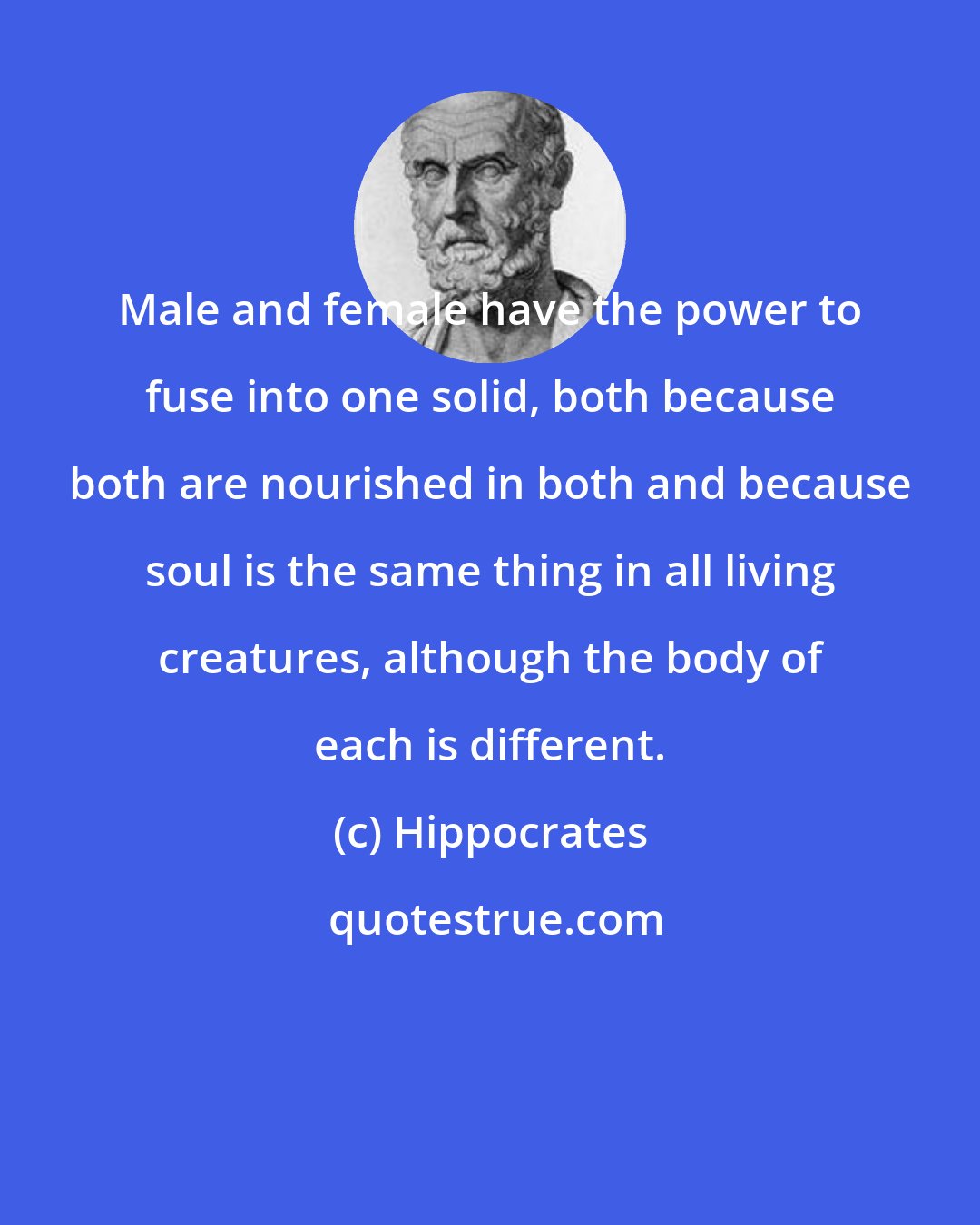 Hippocrates: Male and female have the power to fuse into one solid, both because both are nourished in both and because soul is the same thing in all living creatures, although the body of each is different.